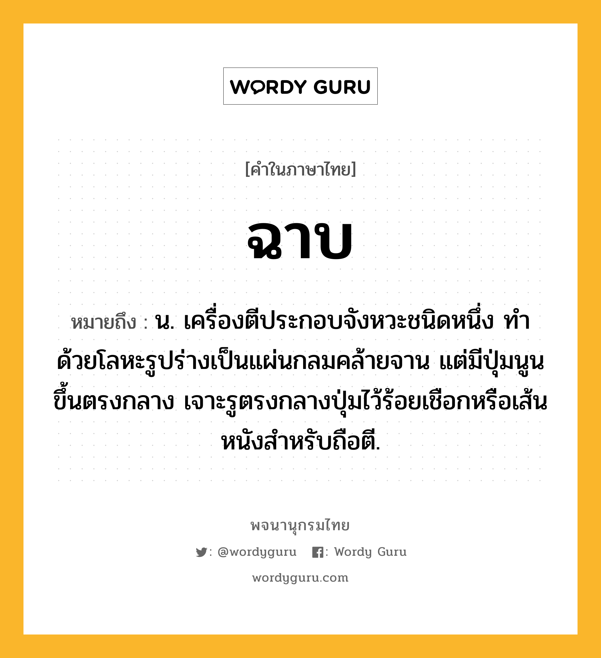 ฉาบ หมายถึงอะไร?, คำในภาษาไทย ฉาบ หมายถึง น. เครื่องตีประกอบจังหวะชนิดหนึ่ง ทําด้วยโลหะรูปร่างเป็นแผ่นกลมคล้ายจาน แต่มีปุ่มนูนขึ้นตรงกลาง เจาะรูตรงกลางปุ่มไว้ร้อยเชือกหรือเส้นหนังสําหรับถือตี.