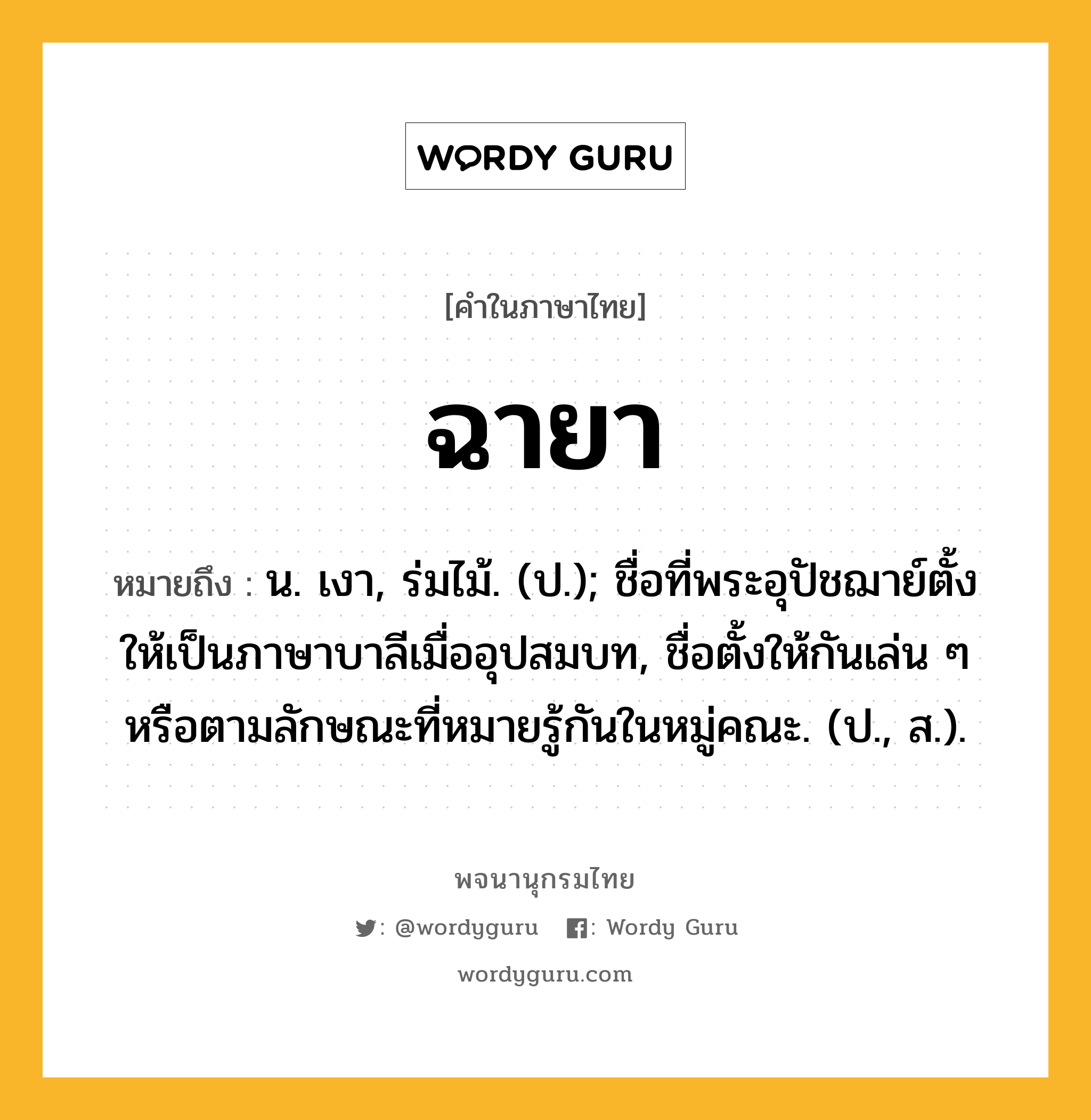 ฉายา หมายถึงอะไร?, คำในภาษาไทย ฉายา หมายถึง น. เงา, ร่มไม้. (ป.); ชื่อที่พระอุปัชฌาย์ตั้งให้เป็นภาษาบาลีเมื่ออุปสมบท, ชื่อตั้งให้กันเล่น ๆ หรือตามลักษณะที่หมายรู้กันในหมู่คณะ. (ป., ส.).