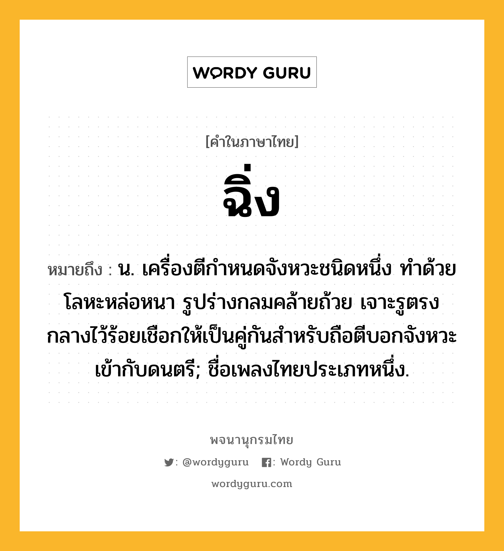 ฉิ่ง ความหมาย หมายถึงอะไร?, คำในภาษาไทย ฉิ่ง หมายถึง น. เครื่องตีกำหนดจังหวะชนิดหนึ่ง ทําด้วยโลหะหล่อหนา รูปร่างกลมคล้ายถ้วย เจาะรูตรงกลางไว้ร้อยเชือกให้เป็นคู่กันสําหรับถือตีบอกจังหวะเข้ากับดนตรี; ชื่อเพลงไทยประเภทหนึ่ง.