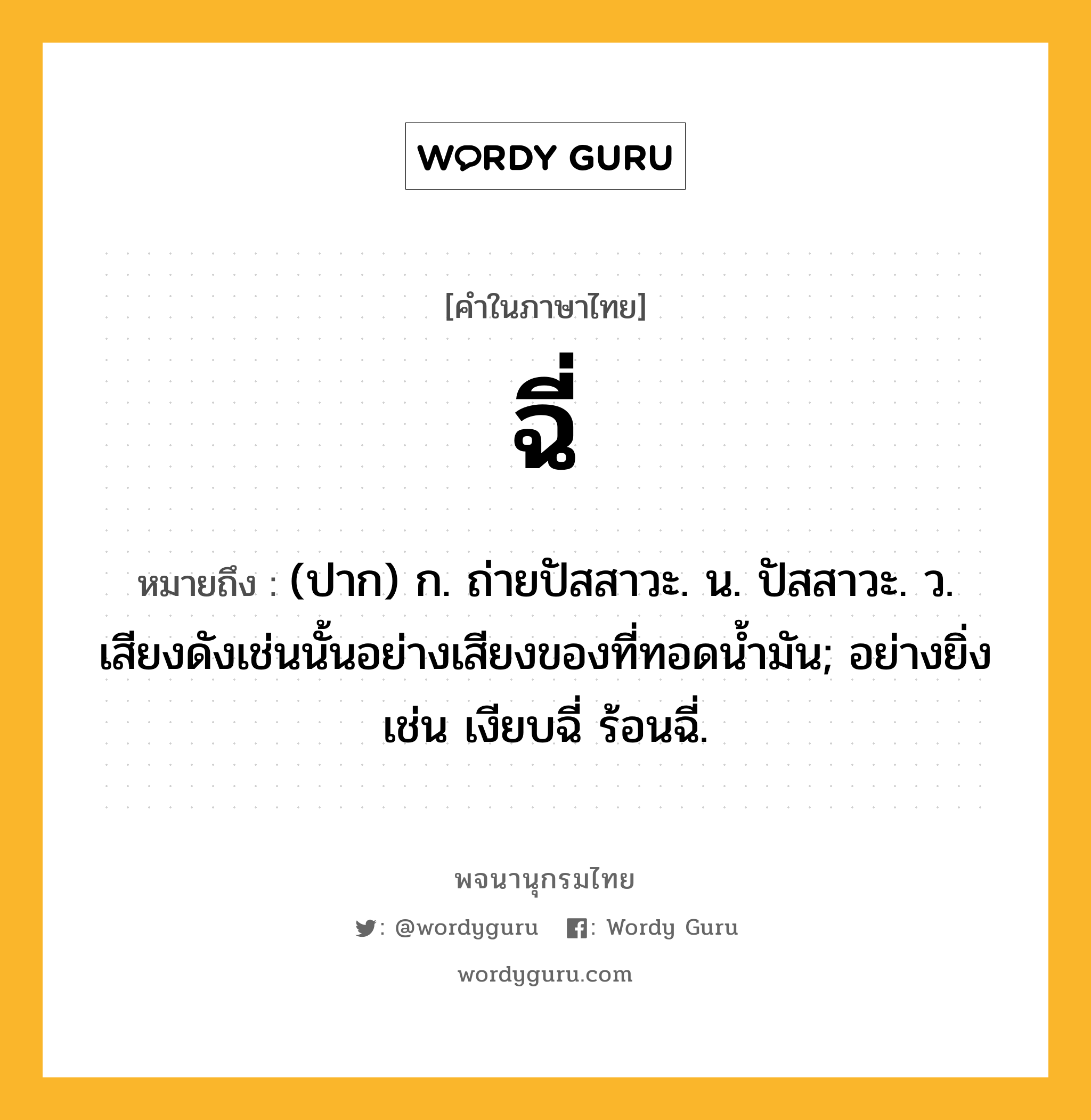 ฉี่ หมายถึงอะไร?, คำในภาษาไทย ฉี่ หมายถึง (ปาก) ก. ถ่ายปัสสาวะ. น. ปัสสาวะ. ว. เสียงดังเช่นนั้นอย่างเสียงของที่ทอดนํ้ามัน; อย่างยิ่ง เช่น เงียบฉี่ ร้อนฉี่.