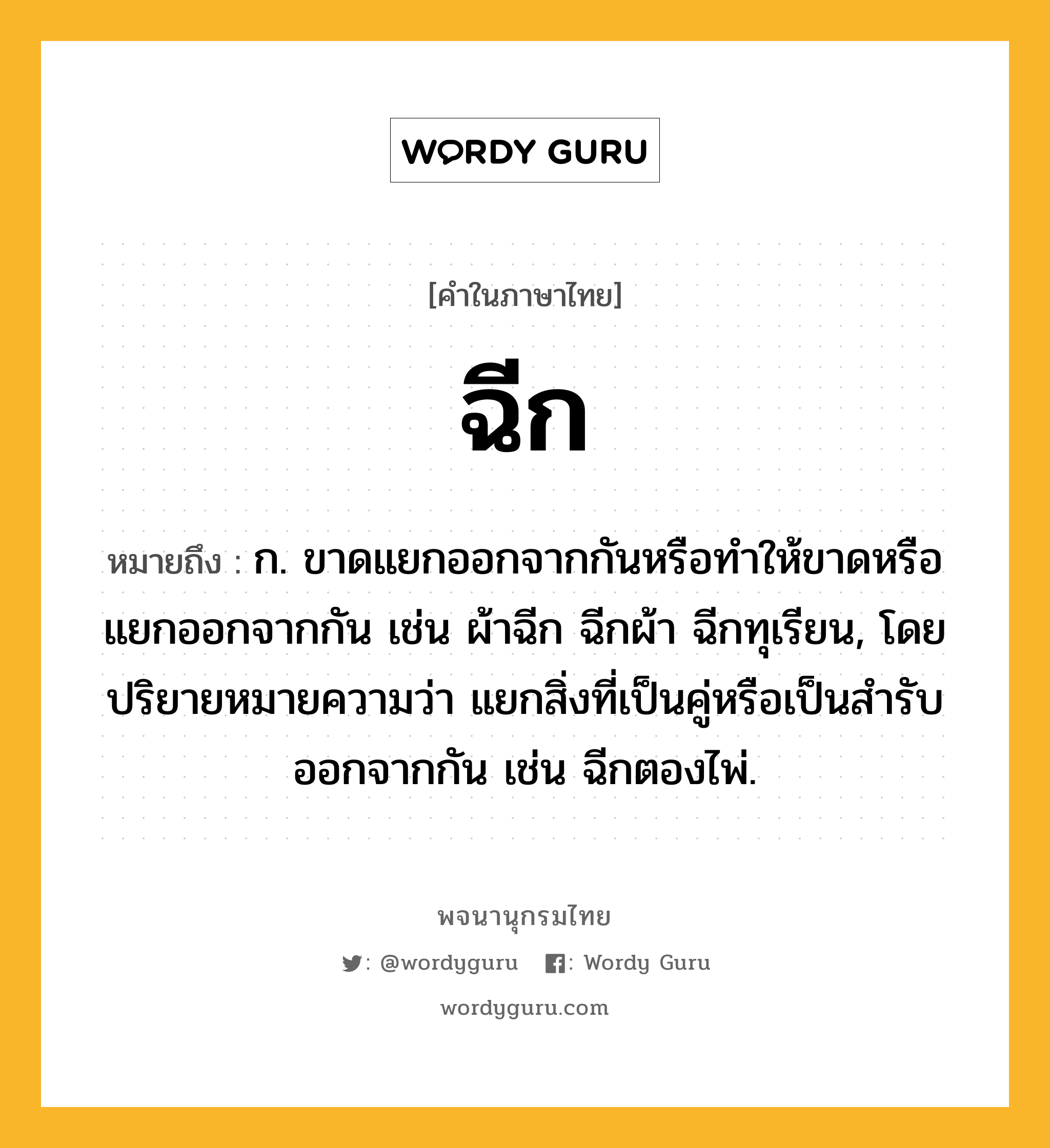 ฉีก หมายถึงอะไร?, คำในภาษาไทย ฉีก หมายถึง ก. ขาดแยกออกจากกันหรือทําให้ขาดหรือแยกออกจากกัน เช่น ผ้าฉีก ฉีกผ้า ฉีกทุเรียน, โดยปริยายหมายความว่า แยกสิ่งที่เป็นคู่หรือเป็นสํารับออกจากกัน เช่น ฉีกตองไพ่.