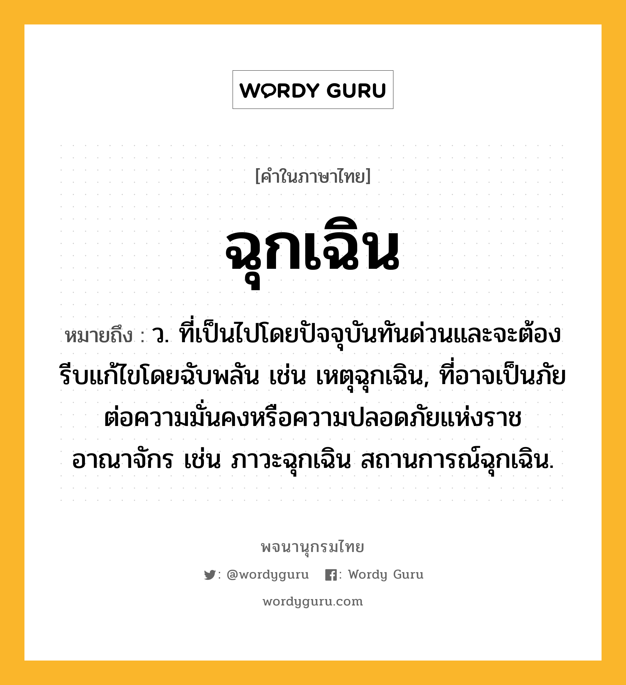 ฉุกเฉิน หมายถึงอะไร?, คำในภาษาไทย ฉุกเฉิน หมายถึง ว. ที่เป็นไปโดยปัจจุบันทันด่วนและจะต้องรีบแก้ไขโดยฉับพลัน เช่น เหตุฉุกเฉิน, ที่อาจเป็นภัยต่อความมั่นคงหรือความปลอดภัยแห่งราชอาณาจักร เช่น ภาวะฉุกเฉิน สถานการณ์ฉุกเฉิน.