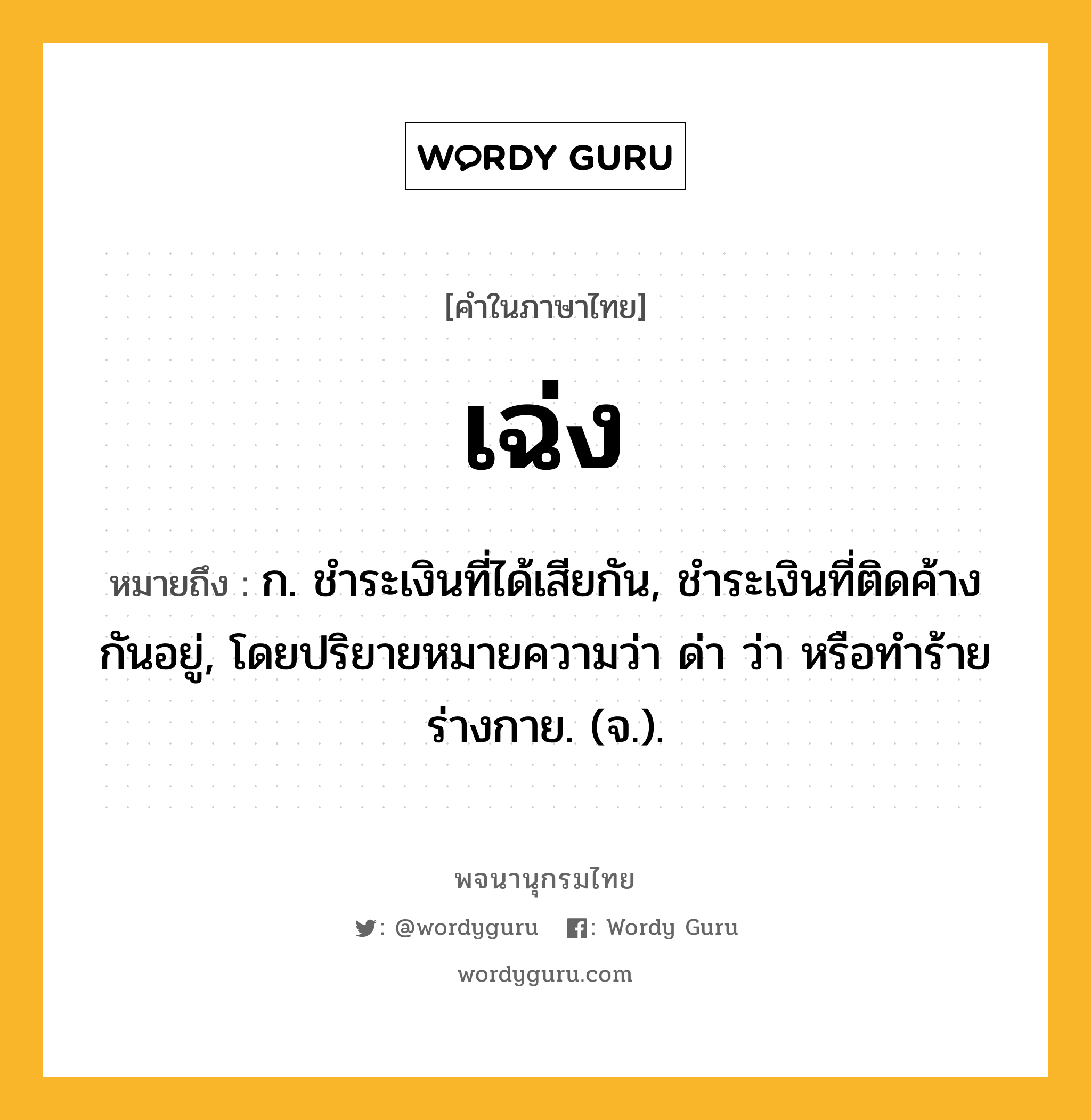 เฉ่ง หมายถึงอะไร?, คำในภาษาไทย เฉ่ง หมายถึง ก. ชําระเงินที่ได้เสียกัน, ชําระเงินที่ติดค้างกันอยู่, โดยปริยายหมายความว่า ด่า ว่า หรือทําร้ายร่างกาย. (จ.).