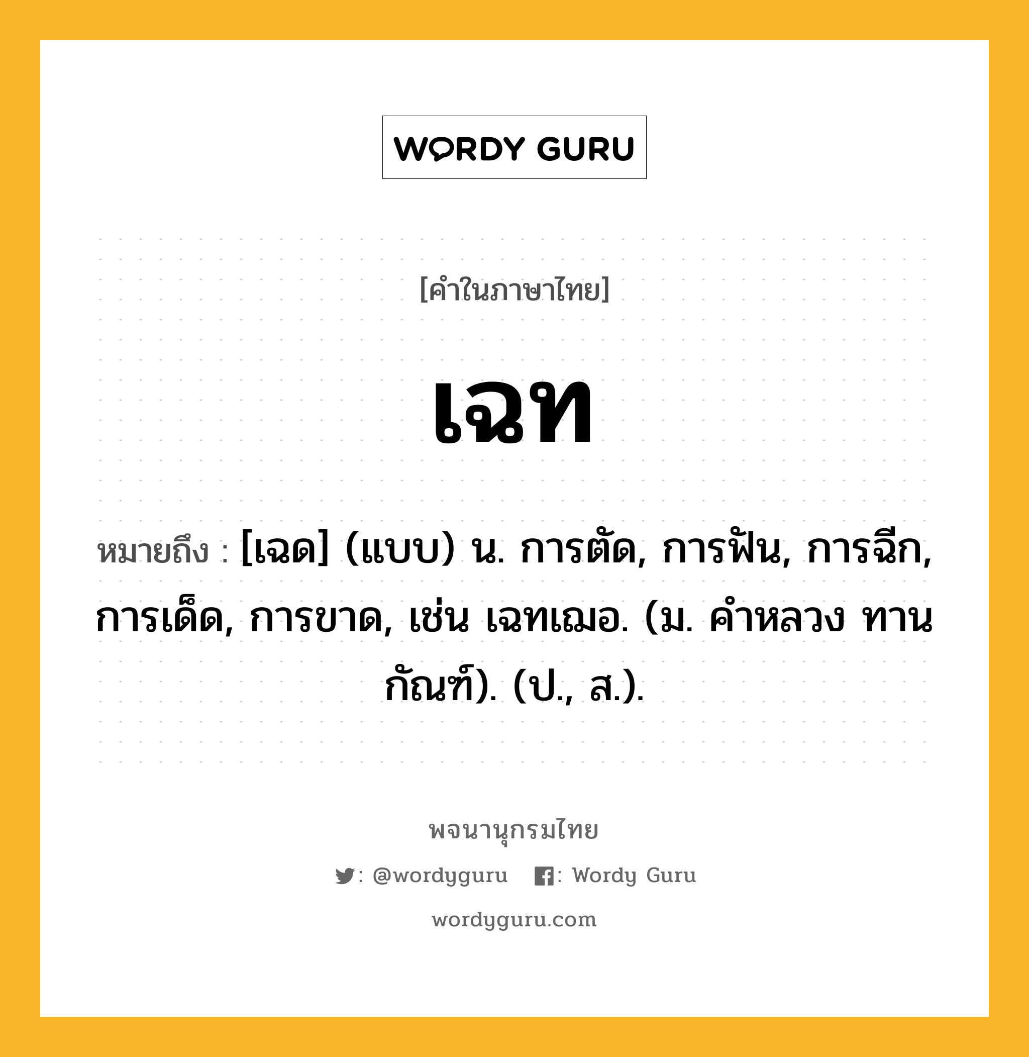 เฉท หมายถึงอะไร?, คำในภาษาไทย เฉท หมายถึง [เฉด] (แบบ) น. การตัด, การฟัน, การฉีก, การเด็ด, การขาด, เช่น เฉทเฌอ. (ม. คําหลวง ทานกัณฑ์). (ป., ส.).