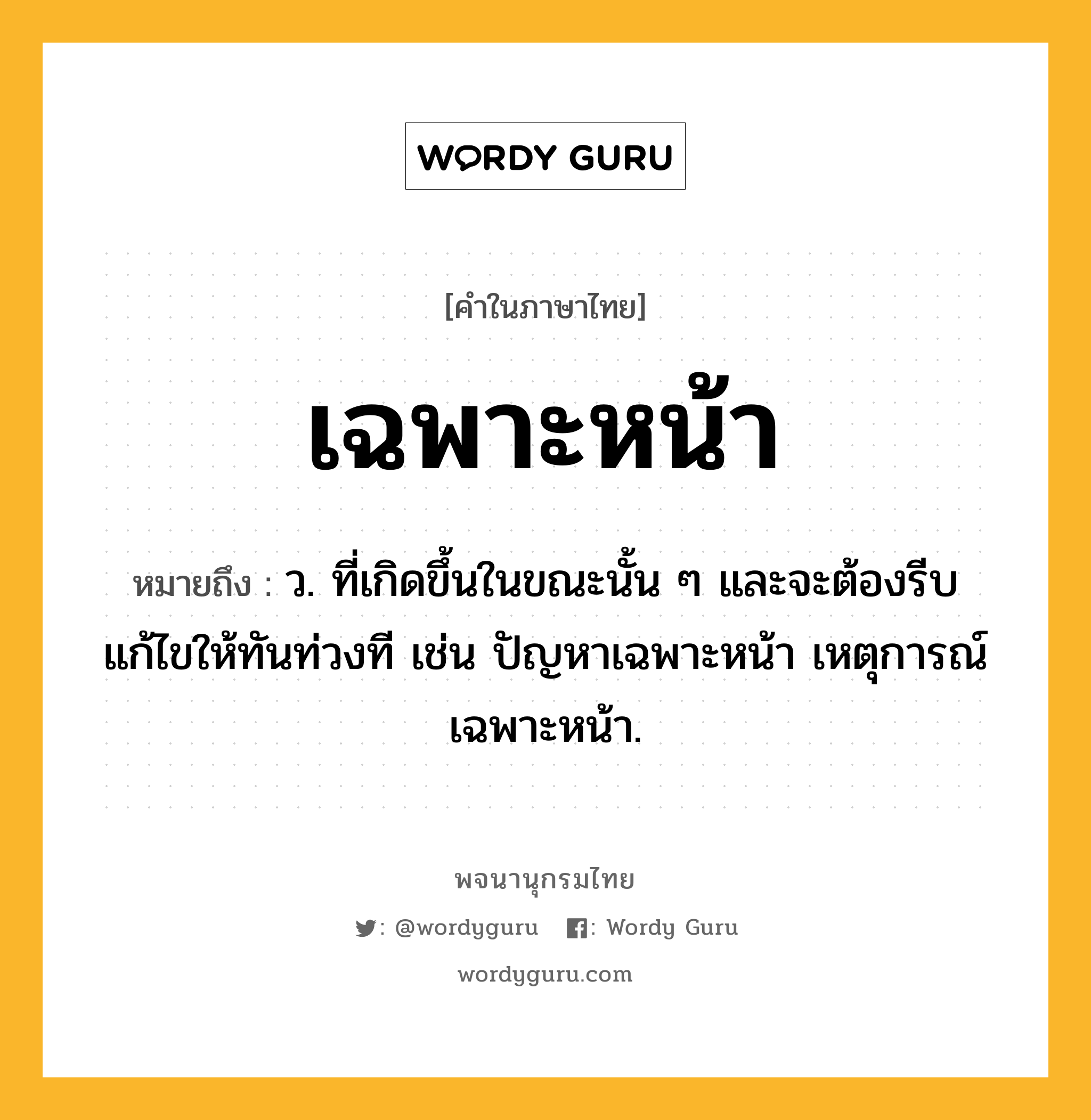 เฉพาะหน้า หมายถึงอะไร?, คำในภาษาไทย เฉพาะหน้า หมายถึง ว. ที่เกิดขึ้นในขณะนั้น ๆ และจะต้องรีบแก้ไขให้ทันท่วงที เช่น ปัญหาเฉพาะหน้า เหตุการณ์เฉพาะหน้า.