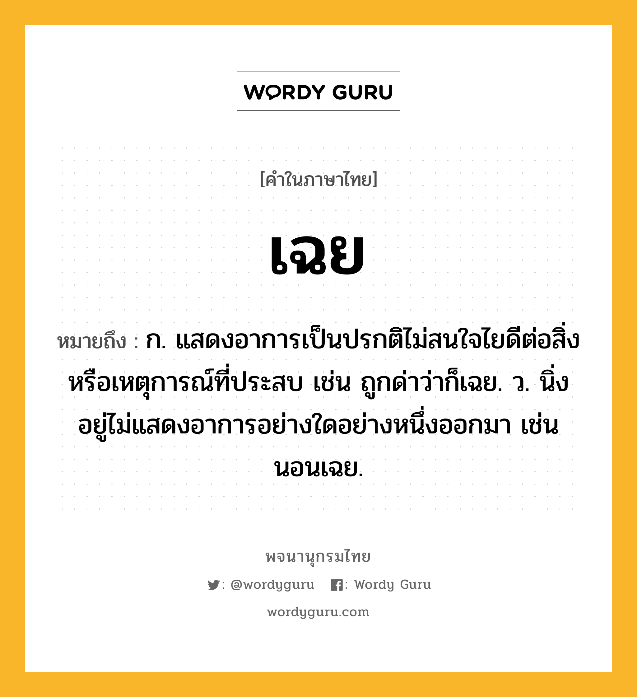 เฉย หมายถึงอะไร?, คำในภาษาไทย เฉย หมายถึง ก. แสดงอาการเป็นปรกติไม่สนใจไยดีต่อสิ่งหรือเหตุการณ์ที่ประสบ เช่น ถูกด่าว่าก็เฉย. ว. นิ่งอยู่ไม่แสดงอาการอย่างใดอย่างหนึ่งออกมา เช่น นอนเฉย.