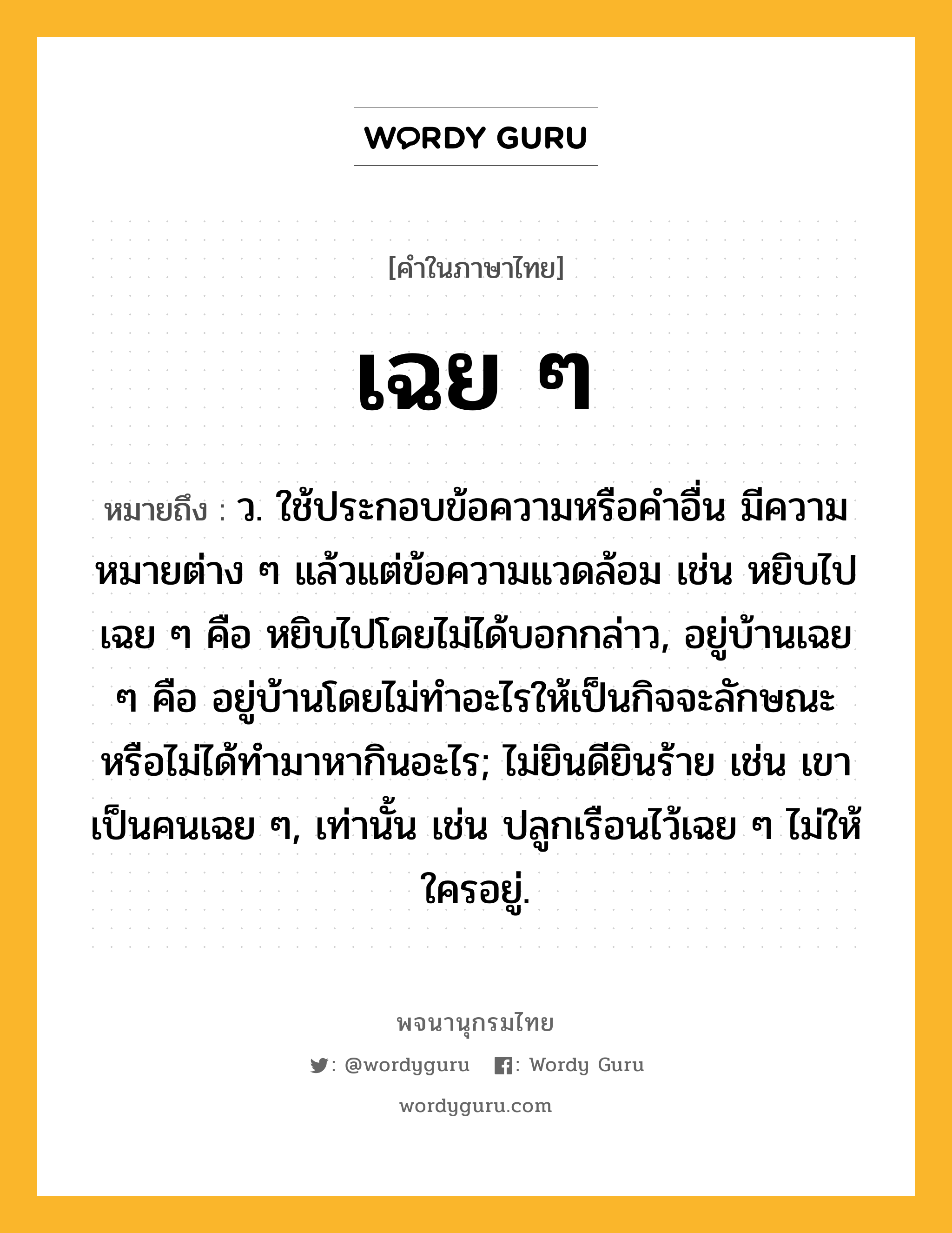 เฉย ๆ ความหมาย หมายถึงอะไร?, คำในภาษาไทย เฉย ๆ หมายถึง ว. ใช้ประกอบข้อความหรือคําอื่น มีความหมายต่าง ๆ แล้วแต่ข้อความแวดล้อม เช่น หยิบไปเฉย ๆ คือ หยิบไปโดยไม่ได้บอกกล่าว, อยู่บ้านเฉย ๆ คือ อยู่บ้านโดยไม่ทําอะไรให้เป็นกิจจะลักษณะ หรือไม่ได้ทํามาหากินอะไร; ไม่ยินดียินร้าย เช่น เขาเป็นคนเฉย ๆ, เท่านั้น เช่น ปลูกเรือนไว้เฉย ๆ ไม่ให้ใครอยู่.