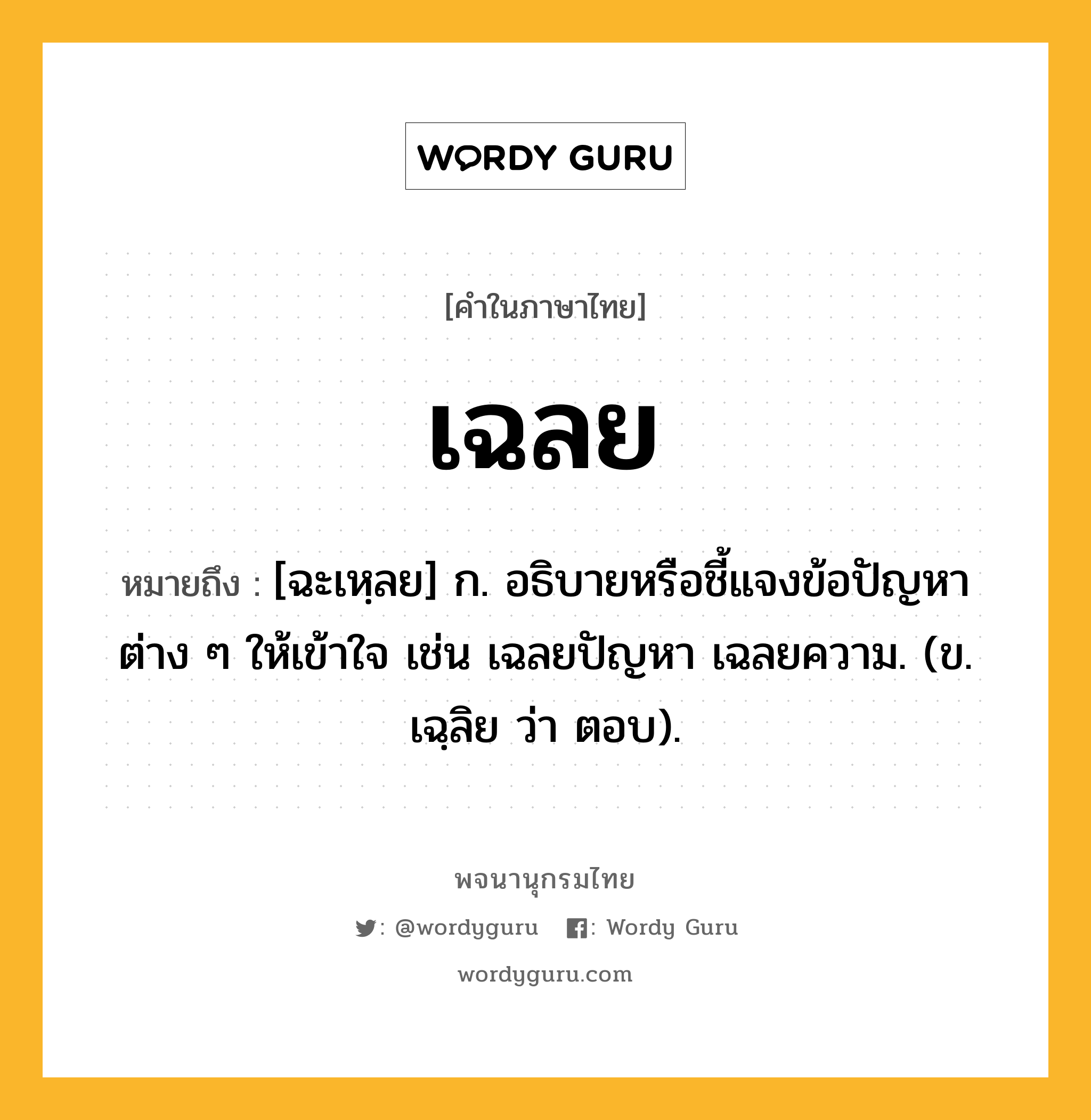 เฉลย ความหมาย หมายถึงอะไร?, คำในภาษาไทย เฉลย หมายถึง [ฉะเหฺลย] ก. อธิบายหรือชี้แจงข้อปัญหาต่าง ๆ ให้เข้าใจ เช่น เฉลยปัญหา เฉลยความ. (ข. เฉฺลิย ว่า ตอบ).