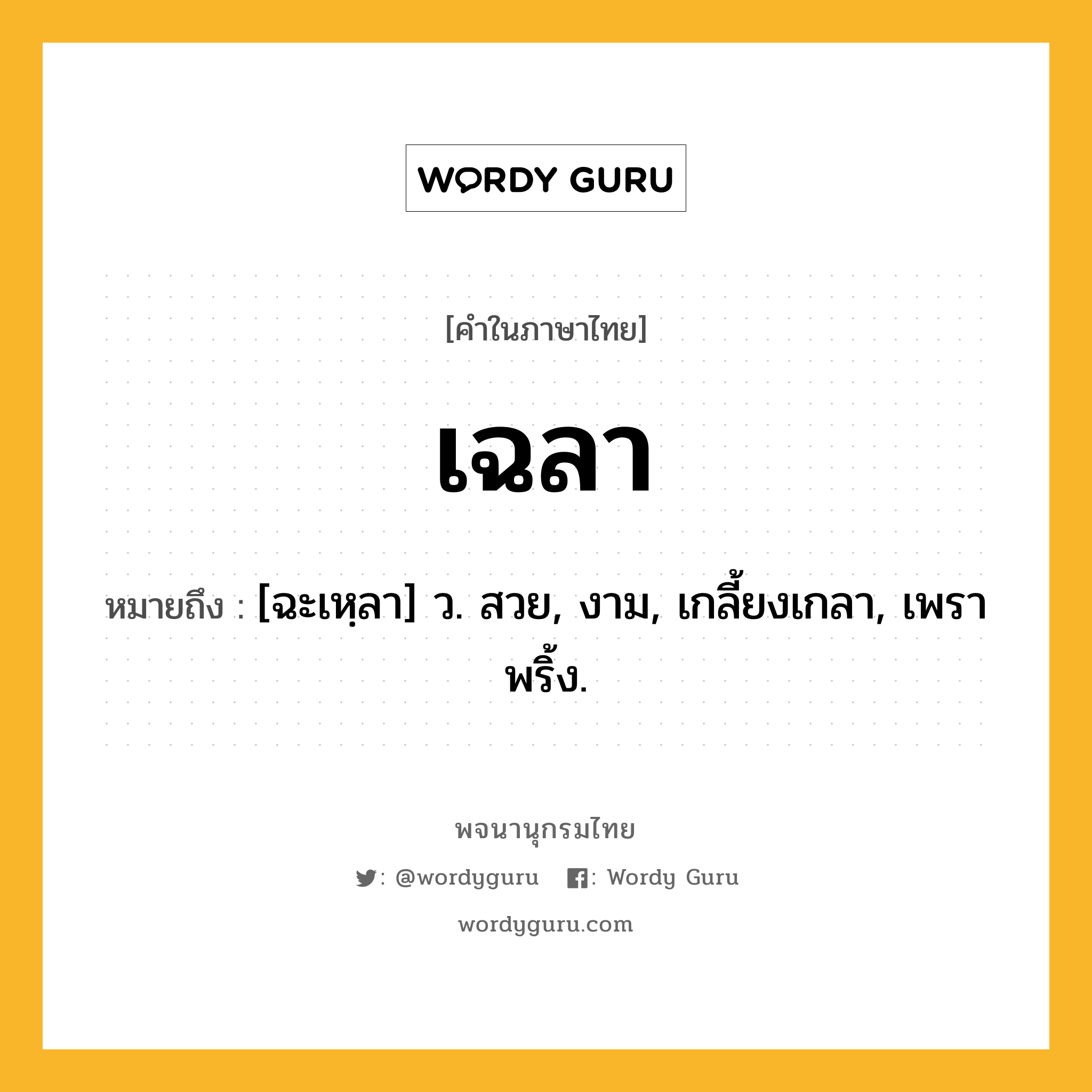 เฉลา หมายถึงอะไร?, คำในภาษาไทย เฉลา หมายถึง [ฉะเหฺลา] ว. สวย, งาม, เกลี้ยงเกลา, เพราพริ้ง.