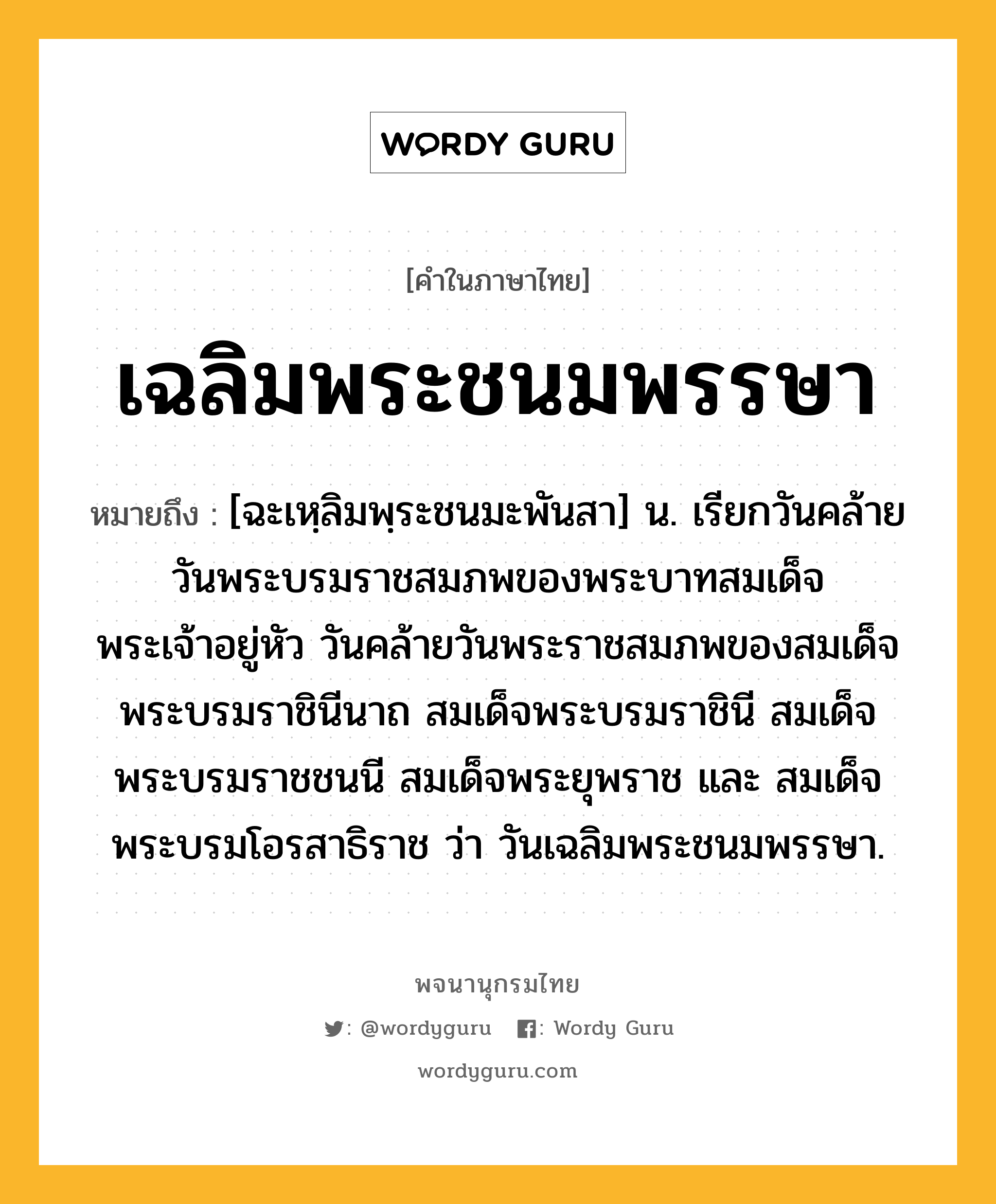 เฉลิมพระชนมพรรษา หมายถึงอะไร?, คำในภาษาไทย เฉลิมพระชนมพรรษา หมายถึง [ฉะเหฺลิมพฺระชนมะพันสา] น. เรียกวันคล้ายวันพระบรมราชสมภพของพระบาทสมเด็จพระเจ้าอยู่หัว วันคล้ายวันพระราชสมภพของสมเด็จพระบรมราชินีนาถ สมเด็จพระบรมราชินี สมเด็จพระบรมราชชนนี สมเด็จพระยุพราช และ สมเด็จพระบรมโอรสาธิราช ว่า วันเฉลิมพระชนมพรรษา.