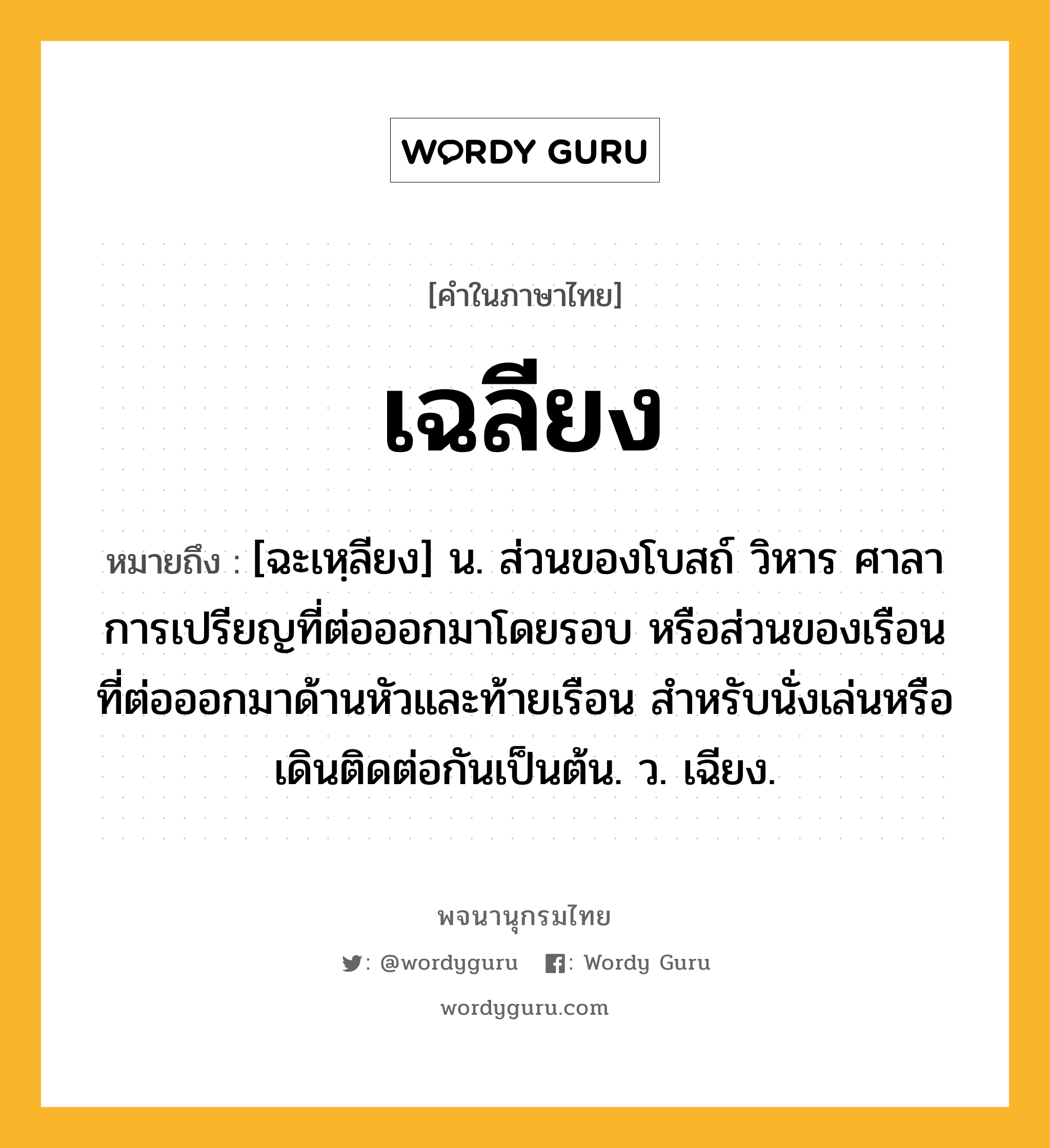 เฉลียง หมายถึงอะไร?, คำในภาษาไทย เฉลียง หมายถึง [ฉะเหฺลียง] น. ส่วนของโบสถ์ วิหาร ศาลาการเปรียญที่ต่อออกมาโดยรอบ หรือส่วนของเรือนที่ต่อออกมาด้านหัวและท้ายเรือน สําหรับนั่งเล่นหรือเดินติดต่อกันเป็นต้น. ว. เฉียง.