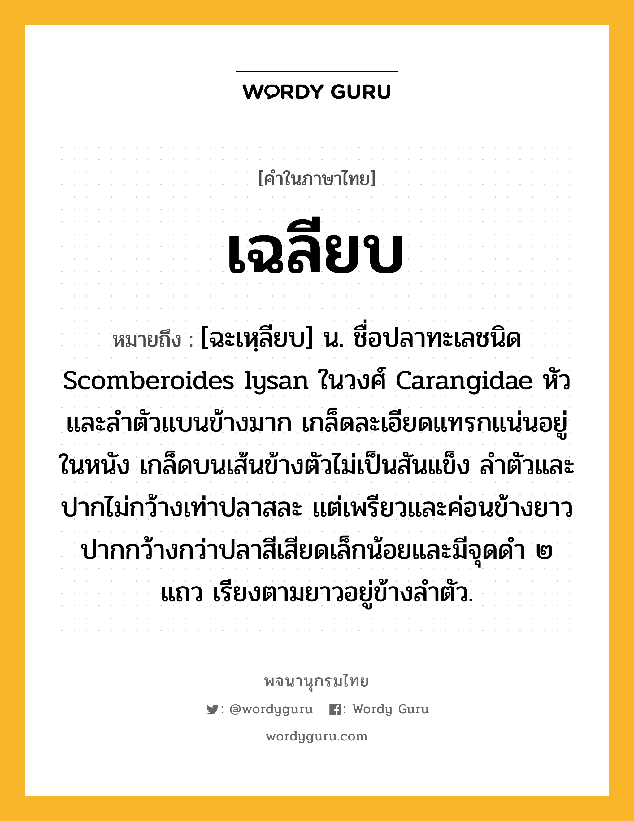 เฉลียบ หมายถึงอะไร?, คำในภาษาไทย เฉลียบ หมายถึง [ฉะเหฺลียบ] น. ชื่อปลาทะเลชนิด Scomberoides lysan ในวงศ์ Carangidae หัวและลําตัวแบนข้างมาก เกล็ดละเอียดแทรกแน่นอยู่ในหนัง เกล็ดบนเส้นข้างตัวไม่เป็นสันแข็ง ลําตัวและปากไม่กว้างเท่าปลาสละ แต่เพรียวและค่อนข้างยาว ปากกว้างกว่าปลาสีเสียดเล็กน้อยและมีจุดดํา ๒ แถว เรียงตามยาวอยู่ข้างลําตัว.