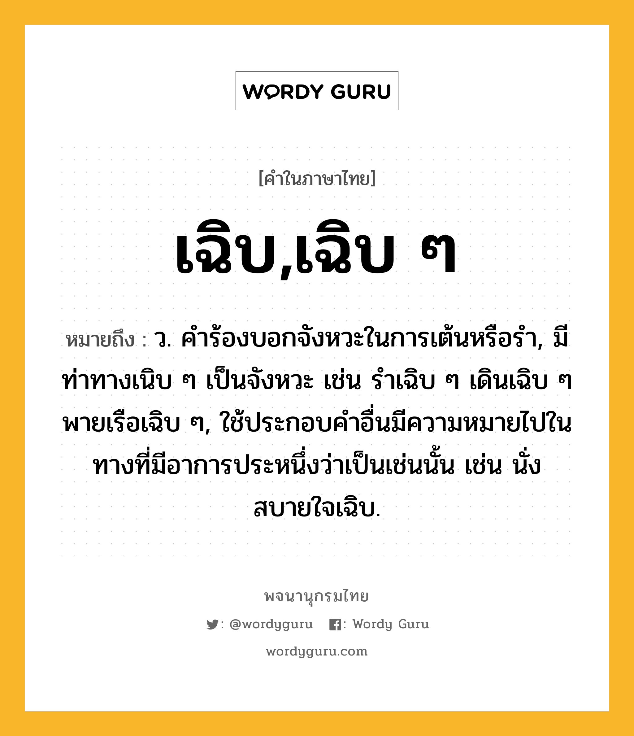 เฉิบ,เฉิบ ๆ หมายถึงอะไร?, คำในภาษาไทย เฉิบ,เฉิบ ๆ หมายถึง ว. คําร้องบอกจังหวะในการเต้นหรือรํา, มีท่าทางเนิบ ๆ เป็นจังหวะ เช่น รําเฉิบ ๆ เดินเฉิบ ๆ พายเรือเฉิบ ๆ, ใช้ประกอบคําอื่นมีความหมายไปในทางที่มีอาการประหนึ่งว่าเป็นเช่นนั้น เช่น นั่งสบายใจเฉิบ.