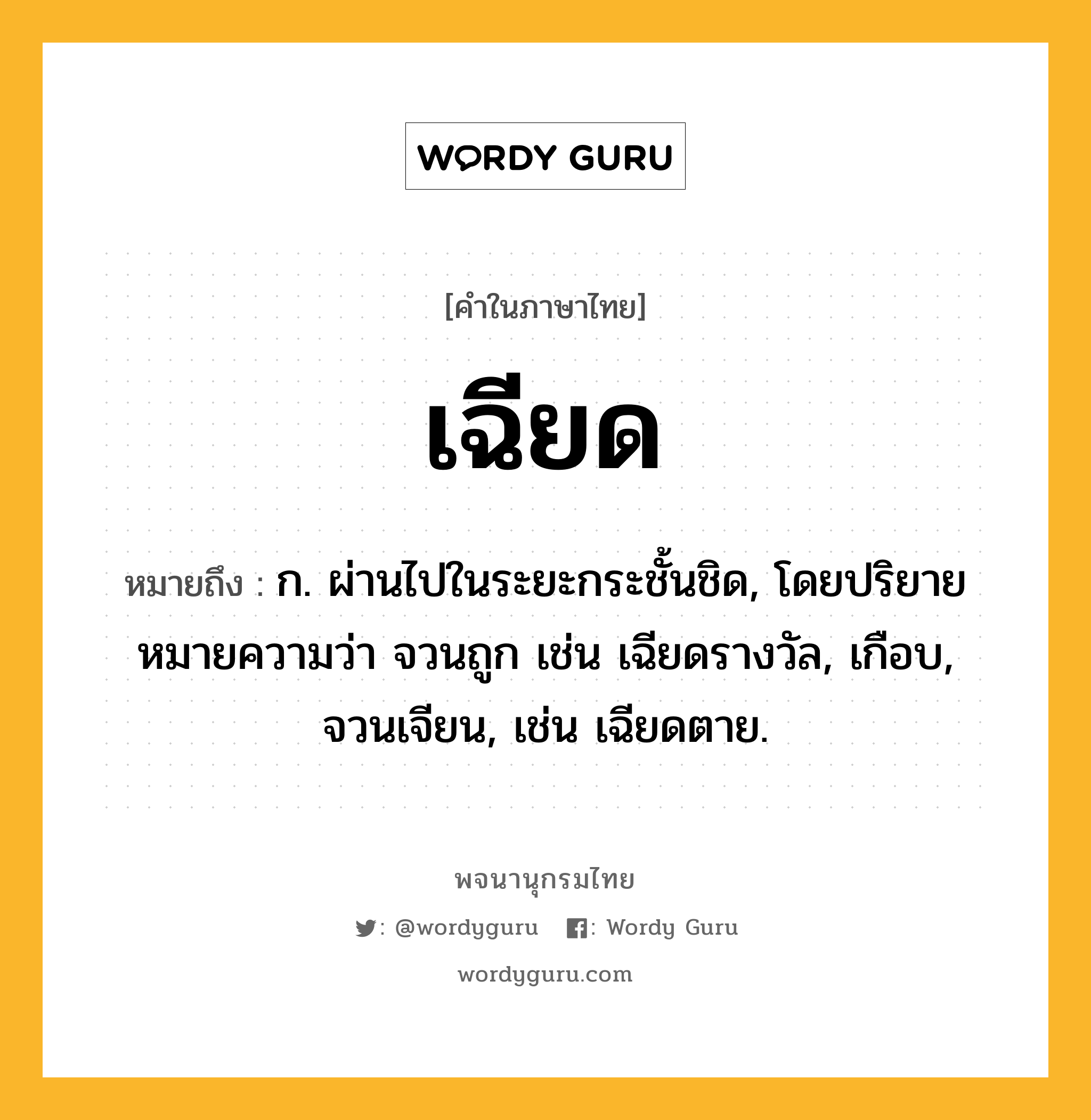 เฉียด ความหมาย หมายถึงอะไร?, คำในภาษาไทย เฉียด หมายถึง ก. ผ่านไปในระยะกระชั้นชิด, โดยปริยายหมายความว่า จวนถูก เช่น เฉียดรางวัล, เกือบ, จวนเจียน, เช่น เฉียดตาย.