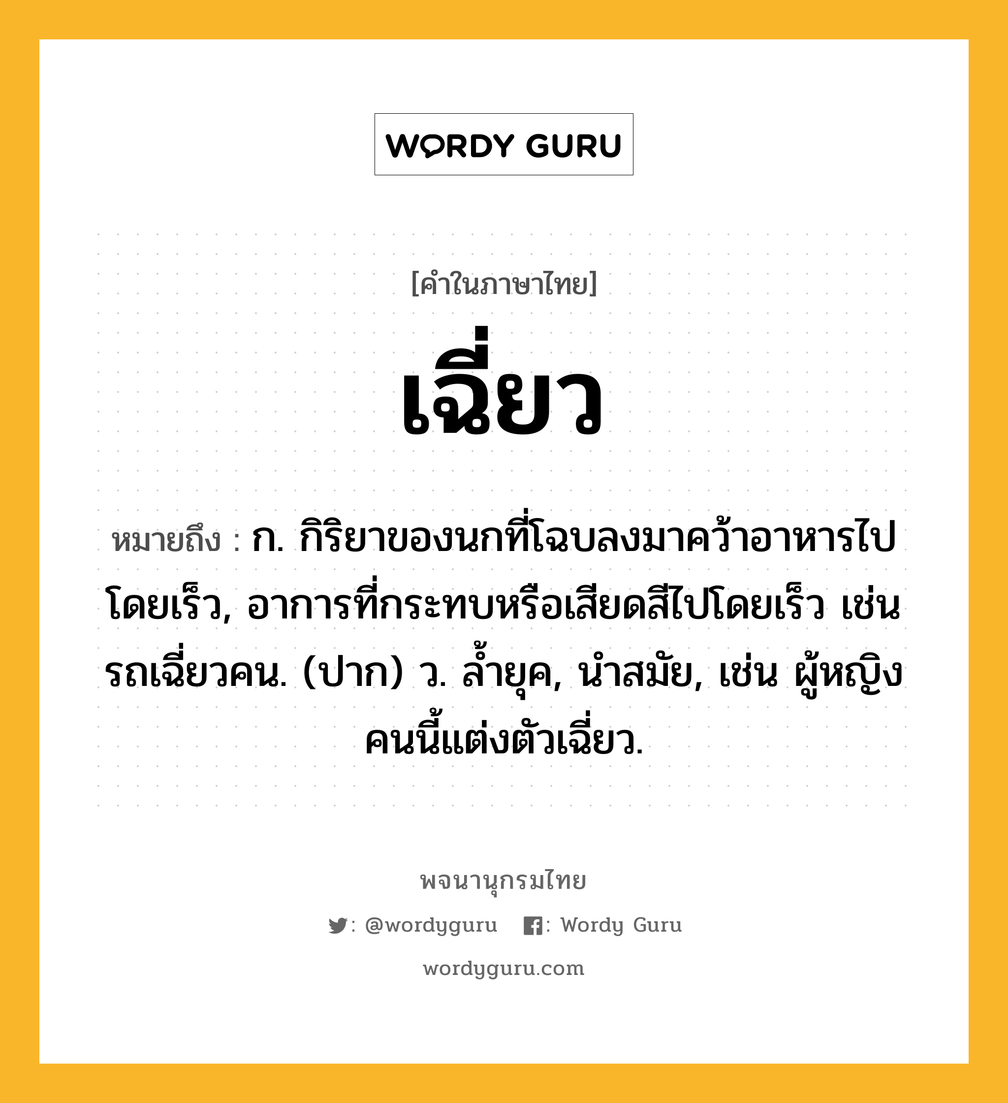 เฉี่ยว ความหมาย หมายถึงอะไร?, คำในภาษาไทย เฉี่ยว หมายถึง ก. กิริยาของนกที่โฉบลงมาคว้าอาหารไปโดยเร็ว, อาการที่กระทบหรือเสียดสีไปโดยเร็ว เช่น รถเฉี่ยวคน. (ปาก) ว. ล้ำยุค, นำสมัย, เช่น ผู้หญิงคนนี้แต่งตัวเฉี่ยว.