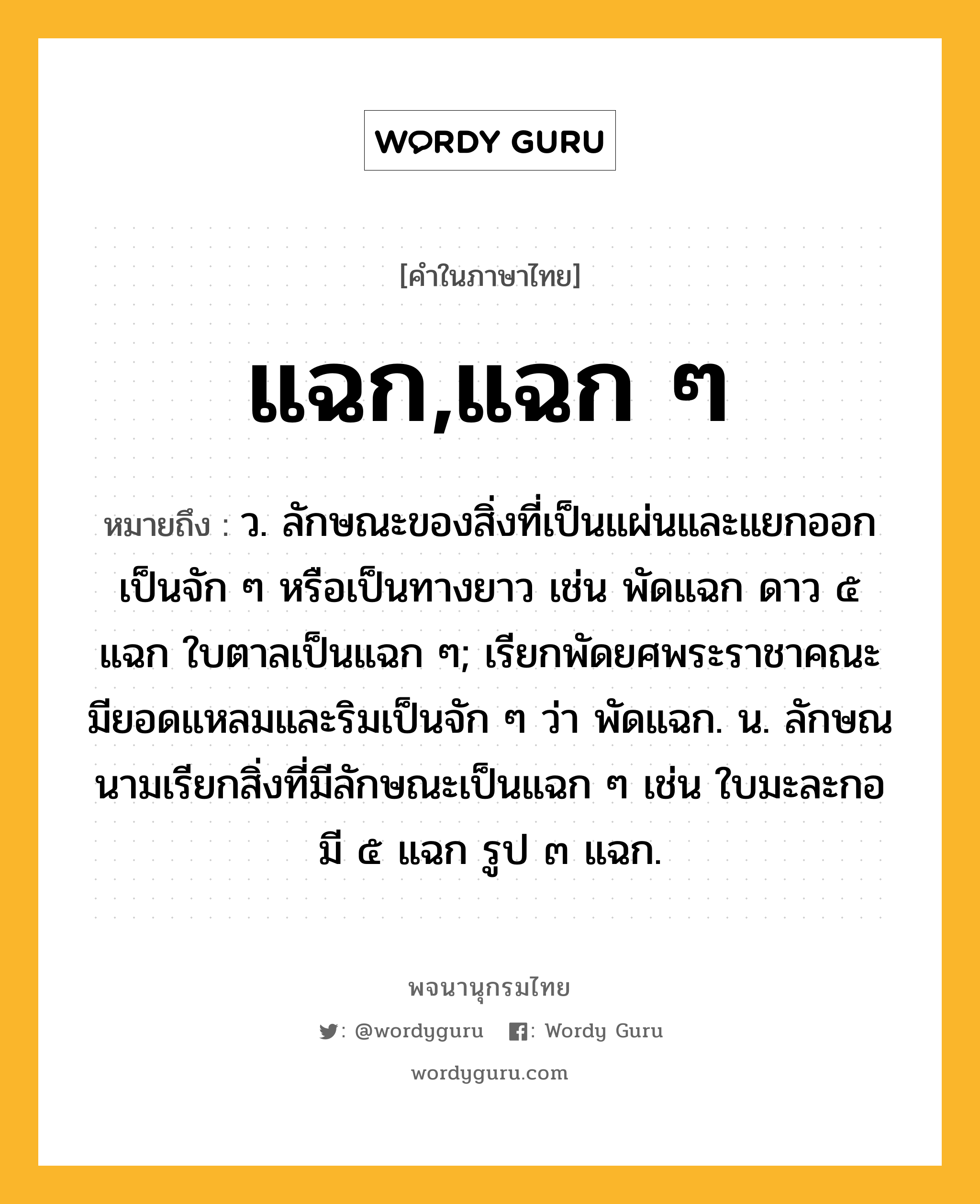 แฉก,แฉก ๆ ความหมาย หมายถึงอะไร?, คำในภาษาไทย แฉก,แฉก ๆ หมายถึง ว. ลักษณะของสิ่งที่เป็นแผ่นและแยกออกเป็นจัก ๆ หรือเป็นทางยาว เช่น พัดแฉก ดาว ๕ แฉก ใบตาลเป็นแฉก ๆ; เรียกพัดยศพระราชาคณะ มียอดแหลมและริมเป็นจัก ๆ ว่า พัดแฉก. น. ลักษณนามเรียกสิ่งที่มีลักษณะเป็นแฉก ๆ เช่น ใบมะละกอมี ๕ แฉก รูป ๓ แฉก.