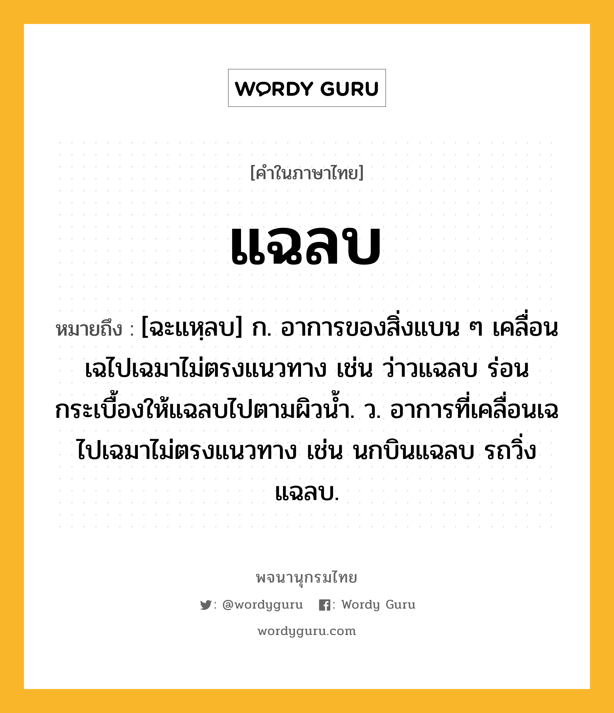 แฉลบ หมายถึงอะไร?, คำในภาษาไทย แฉลบ หมายถึง [ฉะแหฺลบ] ก. อาการของสิ่งแบน ๆ เคลื่อนเฉไปเฉมาไม่ตรงแนวทาง เช่น ว่าวแฉลบ ร่อนกระเบื้องให้แฉลบไปตามผิวน้ำ. ว. อาการที่เคลื่อนเฉไปเฉมาไม่ตรงแนวทาง เช่น นกบินแฉลบ รถวิ่งแฉลบ.