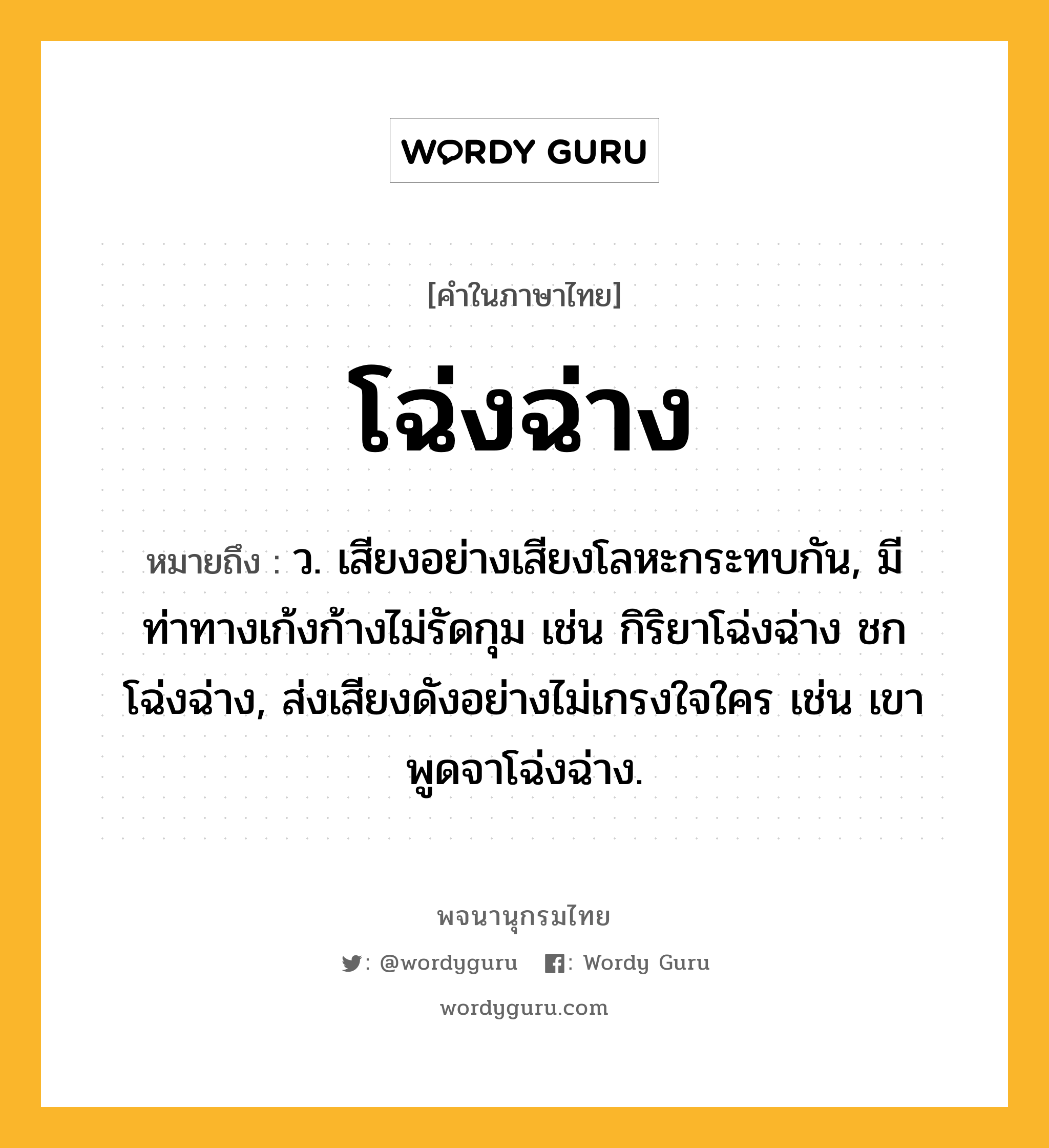 โฉ่งฉ่าง หมายถึงอะไร?, คำในภาษาไทย โฉ่งฉ่าง หมายถึง ว. เสียงอย่างเสียงโลหะกระทบกัน, มีท่าทางเก้งก้างไม่รัดกุม เช่น กิริยาโฉ่งฉ่าง ชกโฉ่งฉ่าง, ส่งเสียงดังอย่างไม่เกรงใจใคร เช่น เขาพูดจาโฉ่งฉ่าง.