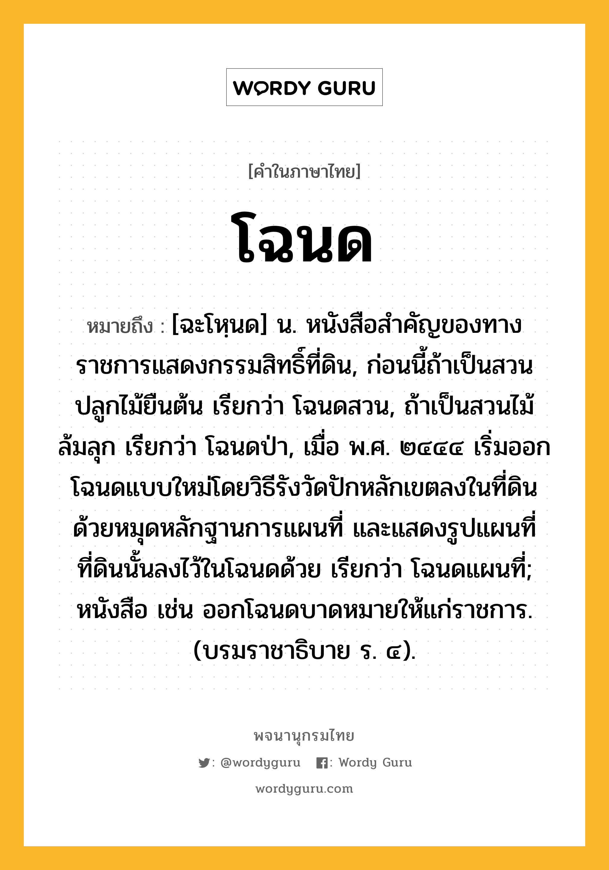 โฉนด หมายถึงอะไร?, คำในภาษาไทย โฉนด หมายถึง [ฉะโหฺนด] น. หนังสือสําคัญของทางราชการแสดงกรรมสิทธิ์ที่ดิน, ก่อนนี้ถ้าเป็นสวนปลูกไม้ยืนต้น เรียกว่า โฉนดสวน, ถ้าเป็นสวนไม้ล้มลุก เรียกว่า โฉนดป่า, เมื่อ พ.ศ. ๒๔๔๔ เริ่มออกโฉนดแบบใหม่โดยวิธีรังวัดปักหลักเขตลงในที่ดินด้วยหมุดหลักฐานการแผนที่ และแสดงรูปแผนที่ที่ดินนั้นลงไว้ในโฉนดด้วย เรียกว่า โฉนดแผนที่; หนังสือ เช่น ออกโฉนดบาดหมายให้แก่ราชการ. (บรมราชาธิบาย ร. ๔).