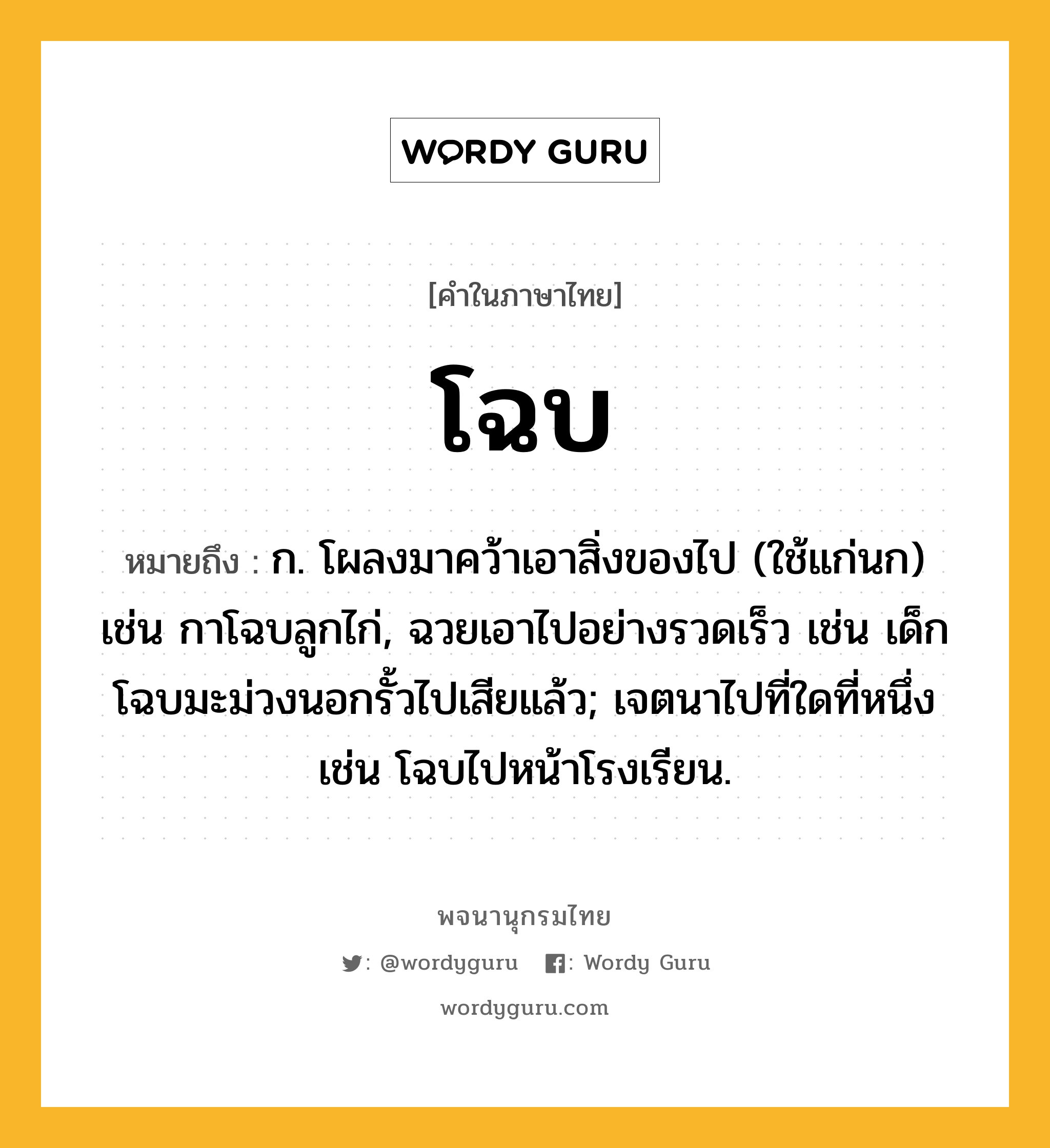 โฉบ หมายถึงอะไร?, คำในภาษาไทย โฉบ หมายถึง ก. โผลงมาคว้าเอาสิ่งของไป (ใช้แก่นก) เช่น กาโฉบลูกไก่, ฉวยเอาไปอย่างรวดเร็ว เช่น เด็กโฉบมะม่วงนอกรั้วไปเสียแล้ว; เจตนาไปที่ใดที่หนึ่ง เช่น โฉบไปหน้าโรงเรียน.