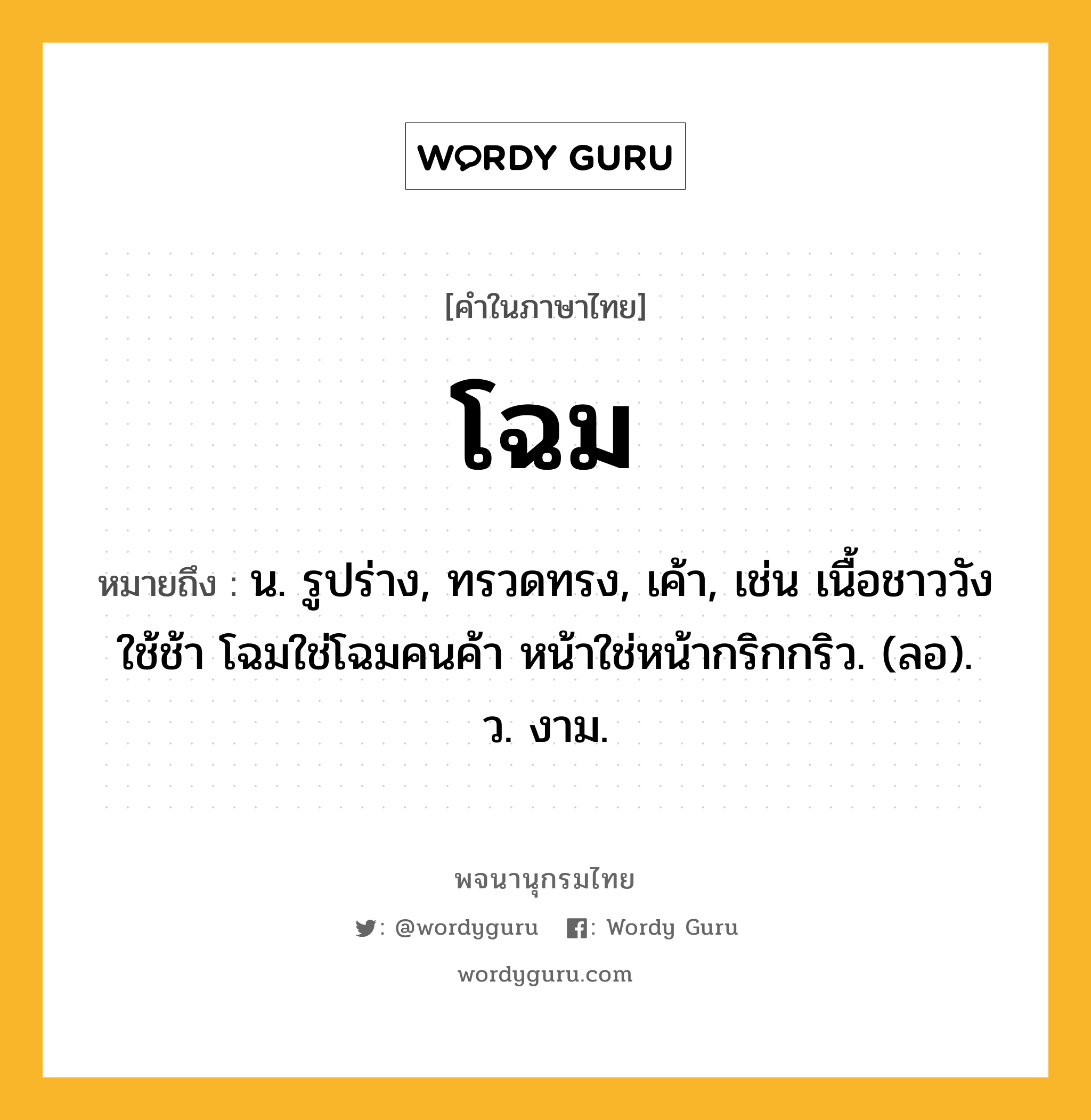 โฉม หมายถึงอะไร?, คำในภาษาไทย โฉม หมายถึง น. รูปร่าง, ทรวดทรง, เค้า, เช่น เนื้อชาววังใช้ช้า โฉมใช่โฉมคนค้า หน้าใช่หน้ากริกกริว. (ลอ). ว. งาม.