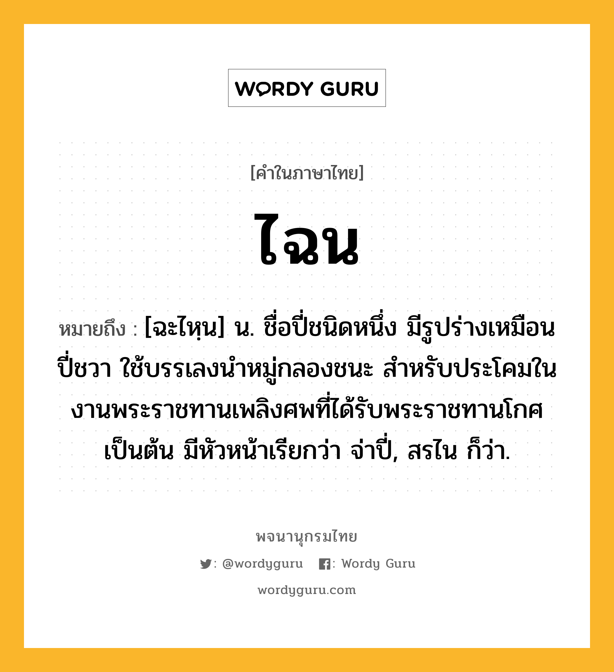 ไฉน หมายถึงอะไร?, คำในภาษาไทย ไฉน หมายถึง [ฉะไหฺน] น. ชื่อปี่ชนิดหนึ่ง มีรูปร่างเหมือนปี่ชวา ใช้บรรเลงนำหมู่กลองชนะ สำหรับประโคมในงานพระราชทานเพลิงศพที่ได้รับพระราชทานโกศเป็นต้น มีหัวหน้าเรียกว่า จ่าปี่, สรไน ก็ว่า.