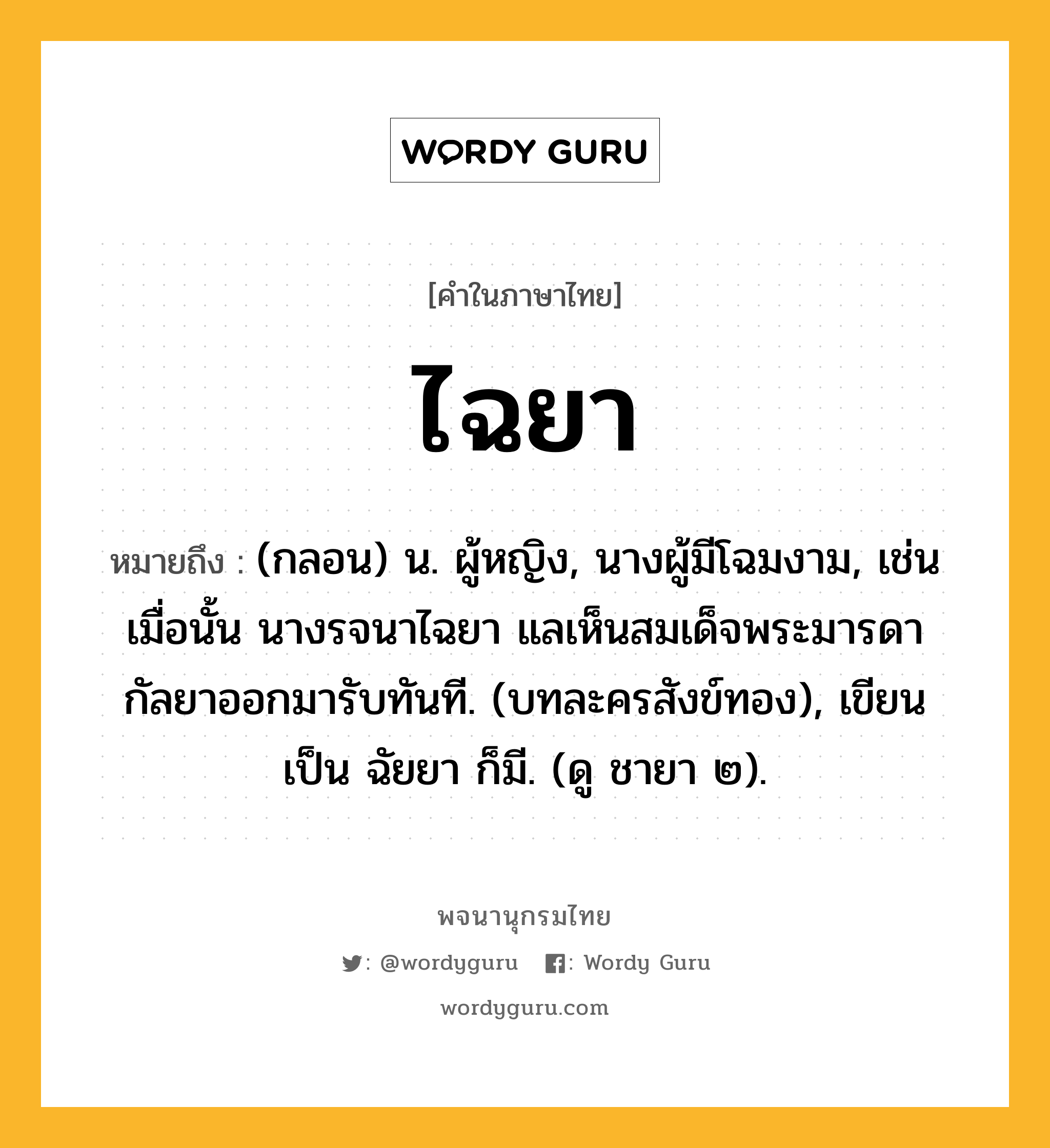 ไฉยา หมายถึงอะไร?, คำในภาษาไทย ไฉยา หมายถึง (กลอน) น. ผู้หญิง, นางผู้มีโฉมงาม, เช่น เมื่อนั้น นางรจนาไฉยา แลเห็นสมเด็จพระมารดา กัลยาออกมารับทันที. (บทละครสังข์ทอง), เขียนเป็น ฉัยยา ก็มี. (ดู ชายา ๒).