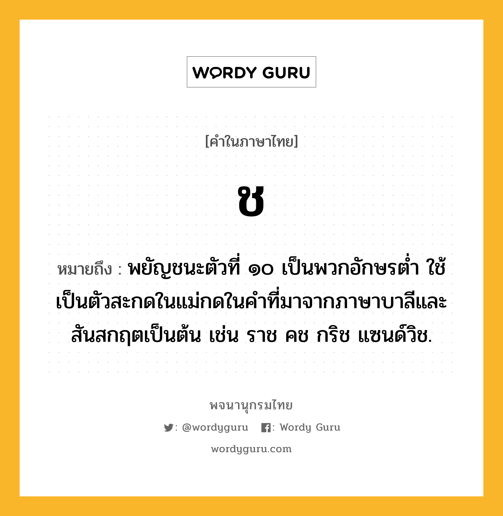 ช หมายถึงอะไร?, คำในภาษาไทย ช หมายถึง พยัญชนะตัวที่ ๑๐ เป็นพวกอักษรตํ่า ใช้เป็นตัวสะกดในแม่กดในคําที่มาจากภาษาบาลีและสันสกฤตเป็นต้น เช่น ราช คช กริช แซนด์วิช.