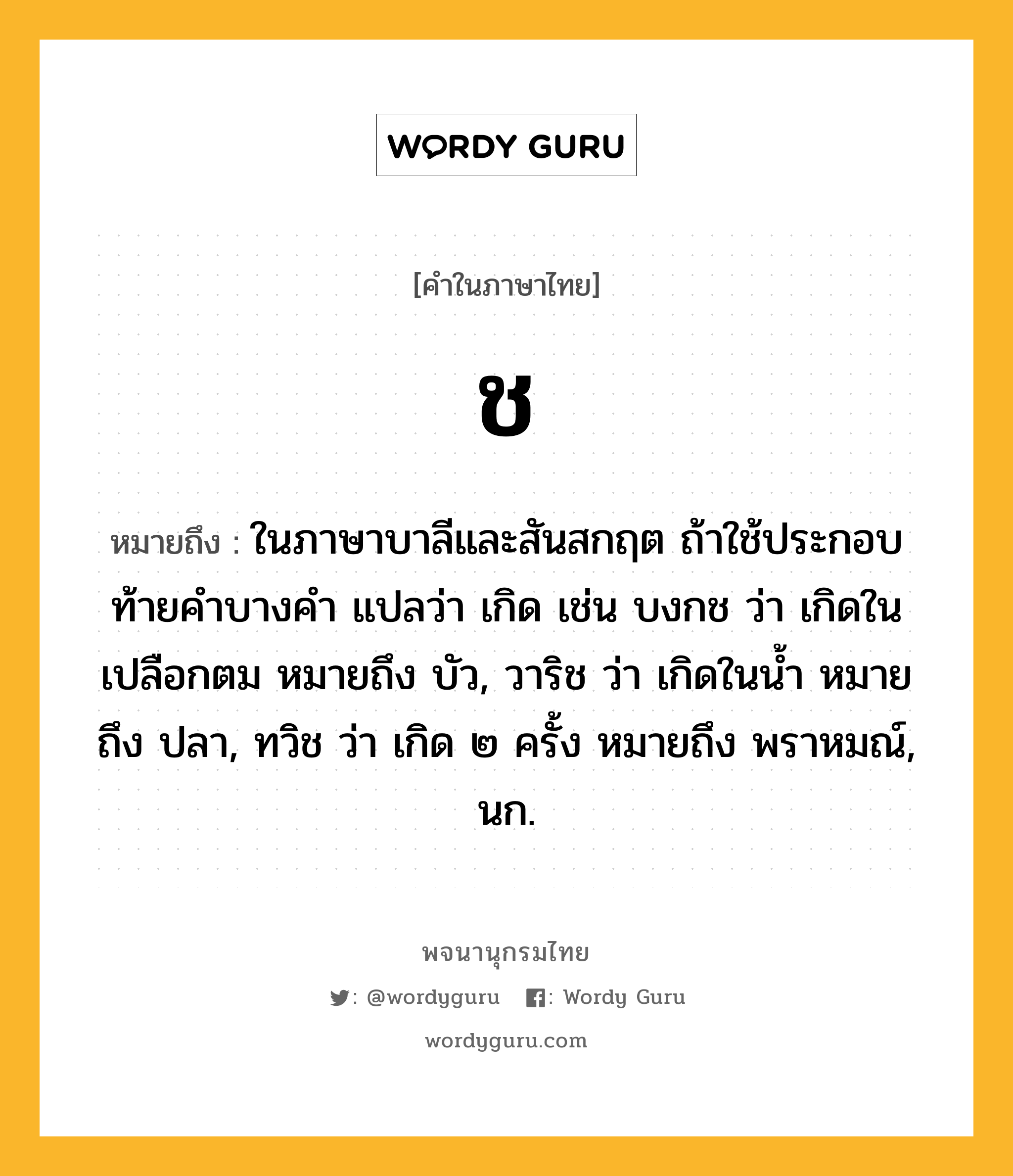 ช หมายถึงอะไร?, คำในภาษาไทย ช หมายถึง ในภาษาบาลีและสันสกฤต ถ้าใช้ประกอบท้ายคำบางคำ แปลว่า เกิด เช่น บงกช ว่า เกิดในเปลือกตม หมายถึง บัว, วาริช ว่า เกิดในน้ำ หมายถึง ปลา, ทวิช ว่า เกิด ๒ ครั้ง หมายถึง พราหมณ์, นก.