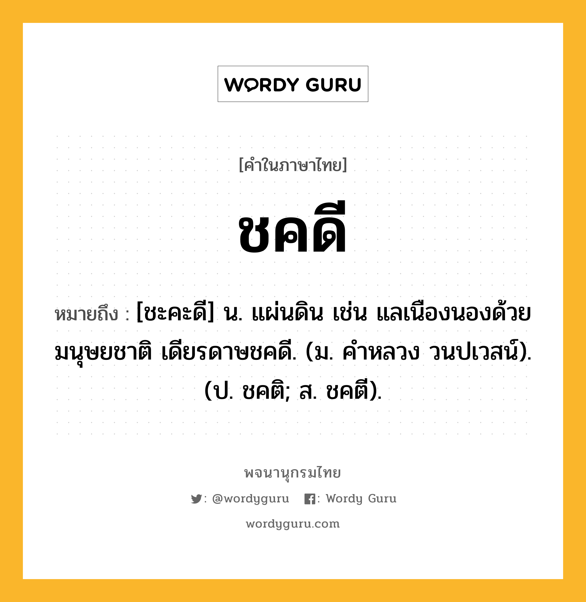 ชคดี หมายถึงอะไร?, คำในภาษาไทย ชคดี หมายถึง [ชะคะดี] น. แผ่นดิน เช่น แลเนืองนองด้วยมนุษยชาติ เดียรดาษชคดี. (ม. คําหลวง วนปเวสน์). (ป. ชคติ; ส. ชคตี).