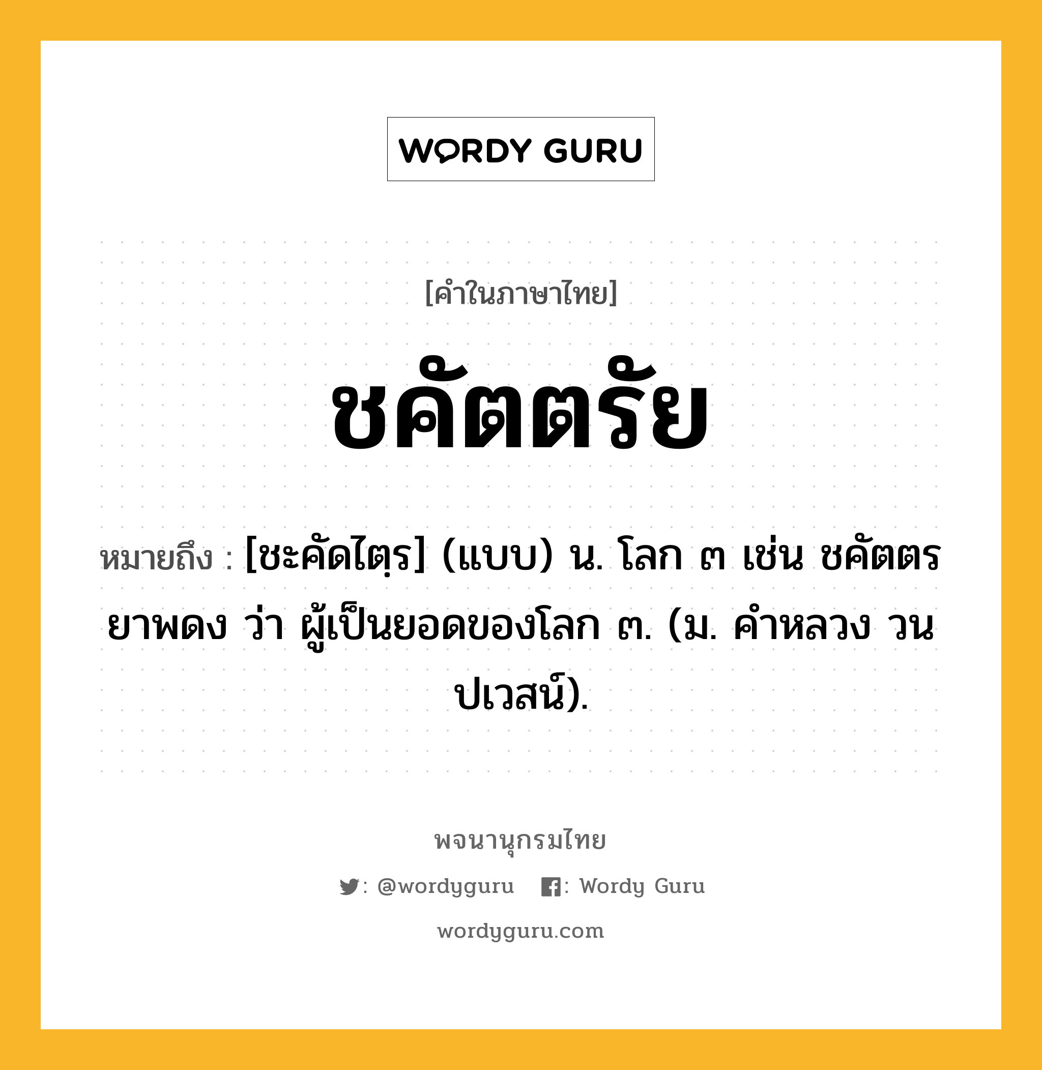 ชคัตตรัย หมายถึงอะไร?, คำในภาษาไทย ชคัตตรัย หมายถึง [ชะคัดไตฺร] (แบบ) น. โลก ๓ เช่น ชคัตตรยาพดง ว่า ผู้เป็นยอดของโลก ๓. (ม. คําหลวง วนปเวสน์).