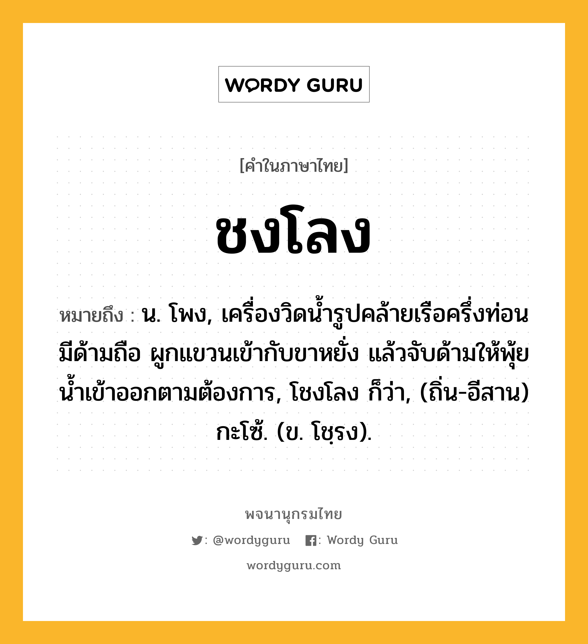 ชงโลง หมายถึงอะไร?, คำในภาษาไทย ชงโลง หมายถึง น. โพง, เครื่องวิดนํ้ารูปคล้ายเรือครึ่งท่อน มีด้ามถือ ผูกแขวนเข้ากับขาหยั่ง แล้วจับด้ามให้พุ้ยนํ้าเข้าออกตามต้องการ, โชงโลง ก็ว่า, (ถิ่น-อีสาน) กะโซ้. (ข. โชฺรง).