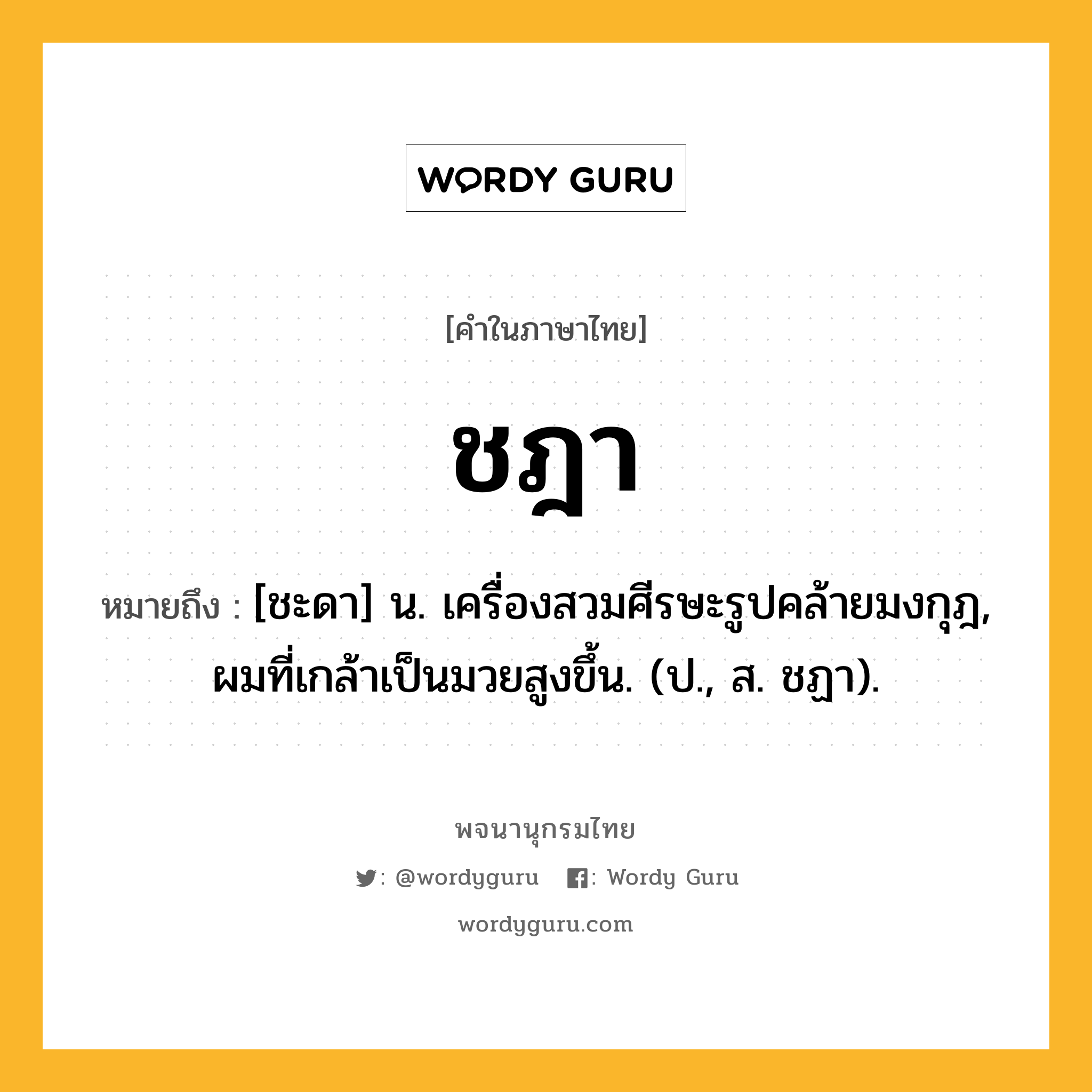 ชฎา หมายถึงอะไร?, คำในภาษาไทย ชฎา หมายถึง [ชะดา] น. เครื่องสวมศีรษะรูปคล้ายมงกุฎ, ผมที่เกล้าเป็นมวยสูงขึ้น. (ป., ส. ชฏา).