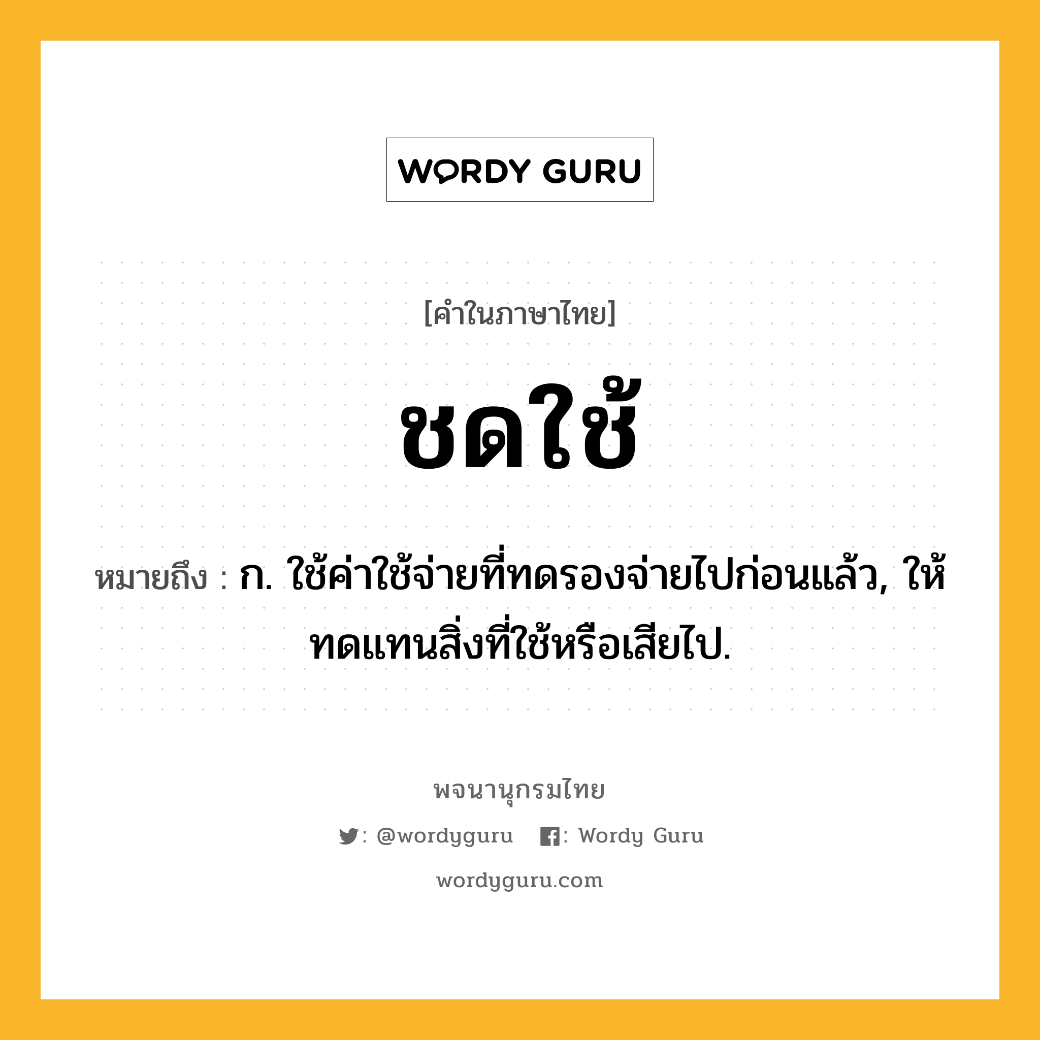 ชดใช้ หมายถึงอะไร?, คำในภาษาไทย ชดใช้ หมายถึง ก. ใช้ค่าใช้จ่ายที่ทดรองจ่ายไปก่อนแล้ว, ให้ทดแทนสิ่งที่ใช้หรือเสียไป.