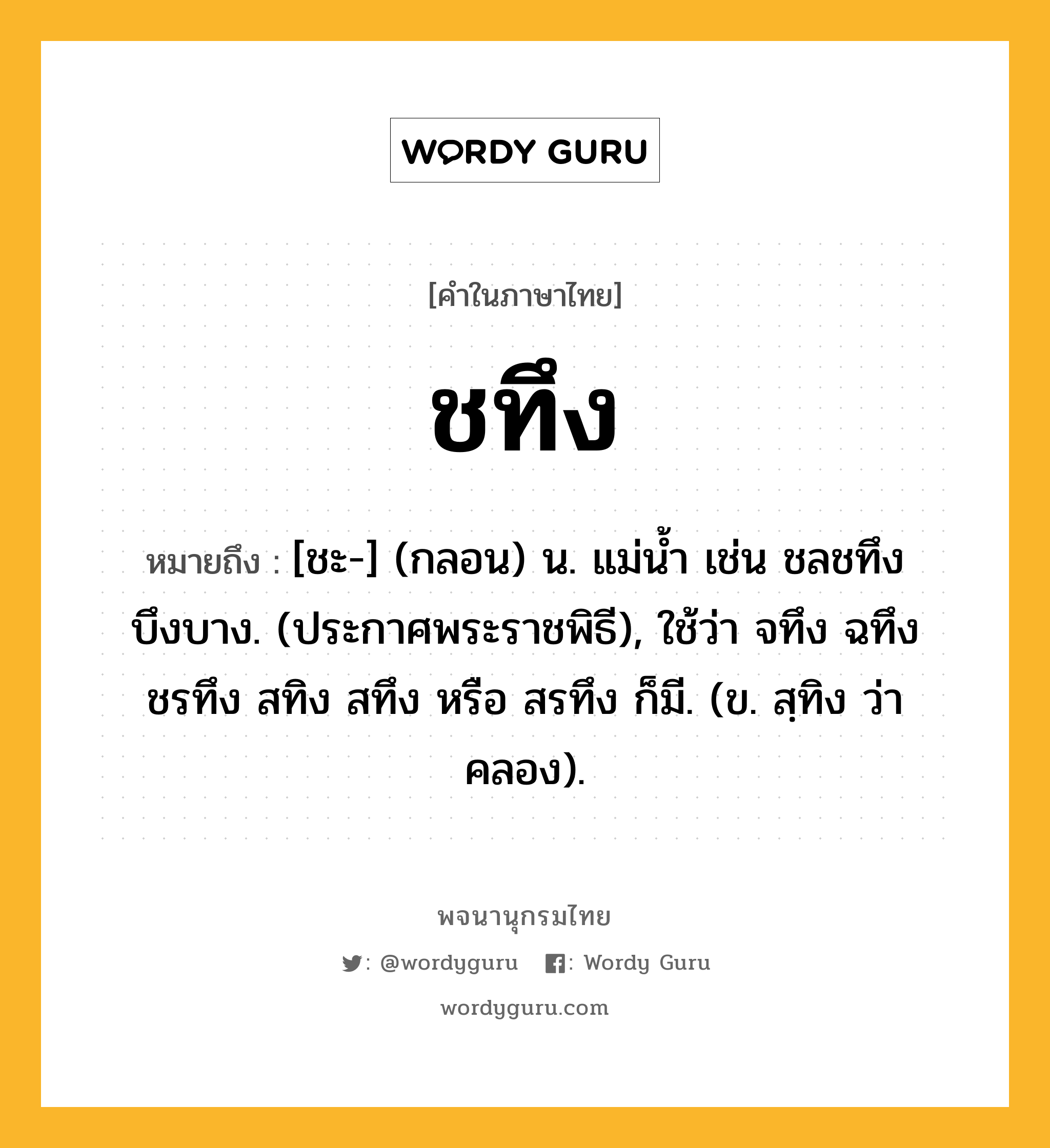 ชทึง หมายถึงอะไร?, คำในภาษาไทย ชทึง หมายถึง [ชะ-] (กลอน) น. แม่นํ้า เช่น ชลชทึงบึงบาง. (ประกาศพระราชพิธี), ใช้ว่า จทึง ฉทึง ชรทึง สทิง สทึง หรือ สรทึง ก็มี. (ข. สฺทิง ว่า คลอง).