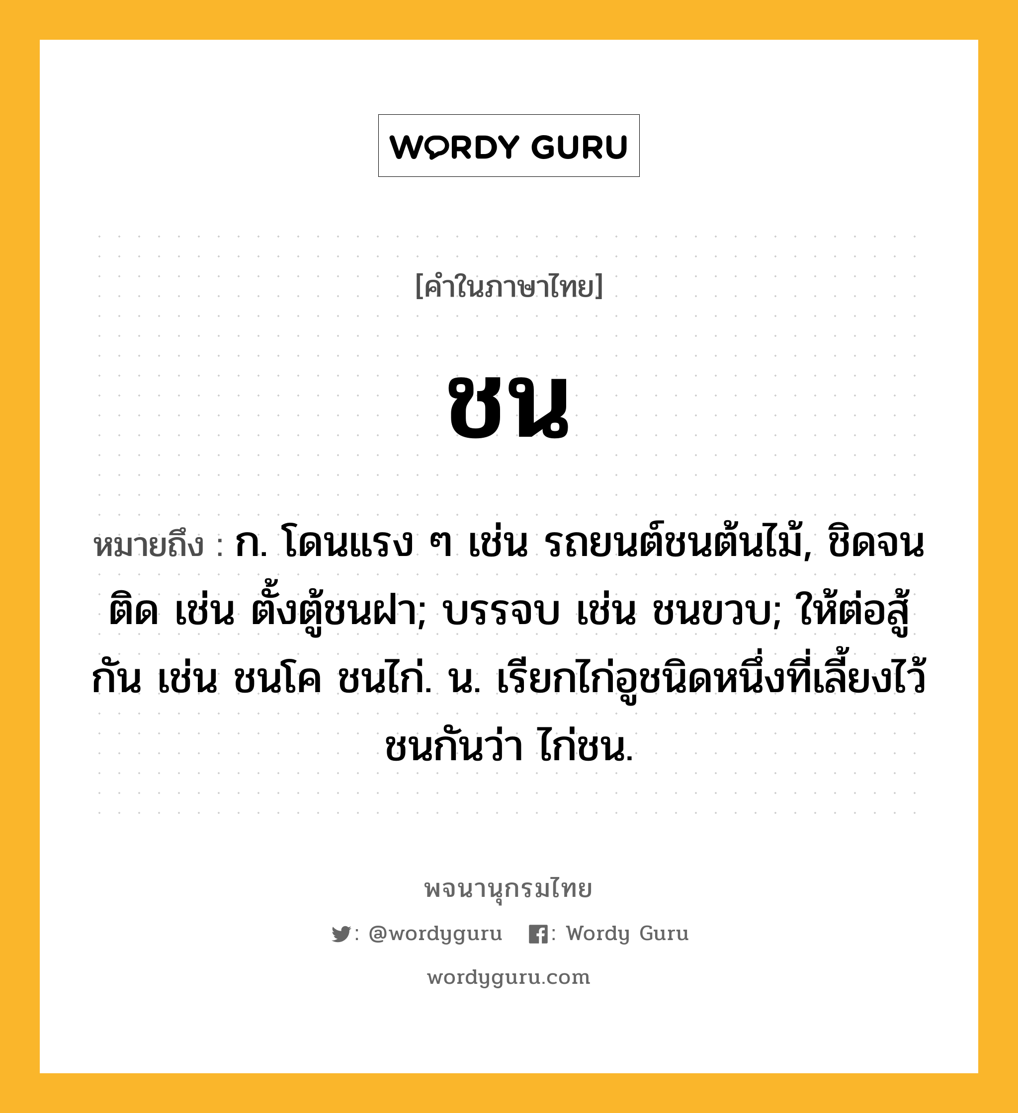 ชน หมายถึงอะไร?, คำในภาษาไทย ชน หมายถึง ก. โดนแรง ๆ เช่น รถยนต์ชนต้นไม้, ชิดจนติด เช่น ตั้งตู้ชนฝา; บรรจบ เช่น ชนขวบ; ให้ต่อสู้กัน เช่น ชนโค ชนไก่. น. เรียกไก่อูชนิดหนึ่งที่เลี้ยงไว้ชนกันว่า ไก่ชน.