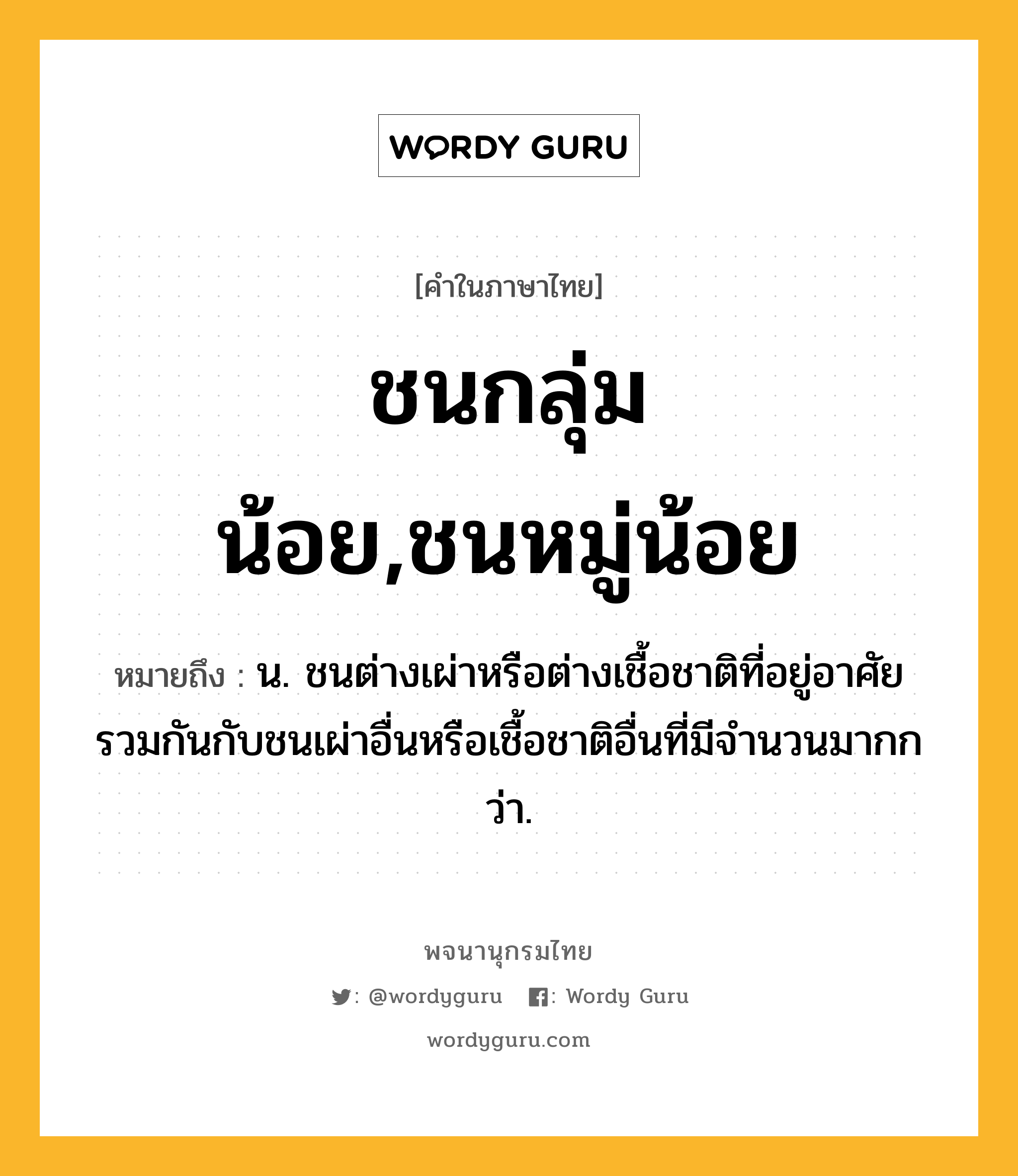 ชนกลุ่มน้อย,ชนหมู่น้อย หมายถึงอะไร?, คำในภาษาไทย ชนกลุ่มน้อย,ชนหมู่น้อย หมายถึง น. ชนต่างเผ่าหรือต่างเชื้อชาติที่อยู่อาศัยรวมกันกับชนเผ่าอื่นหรือเชื้อชาติอื่นที่มีจํานวนมากกว่า.