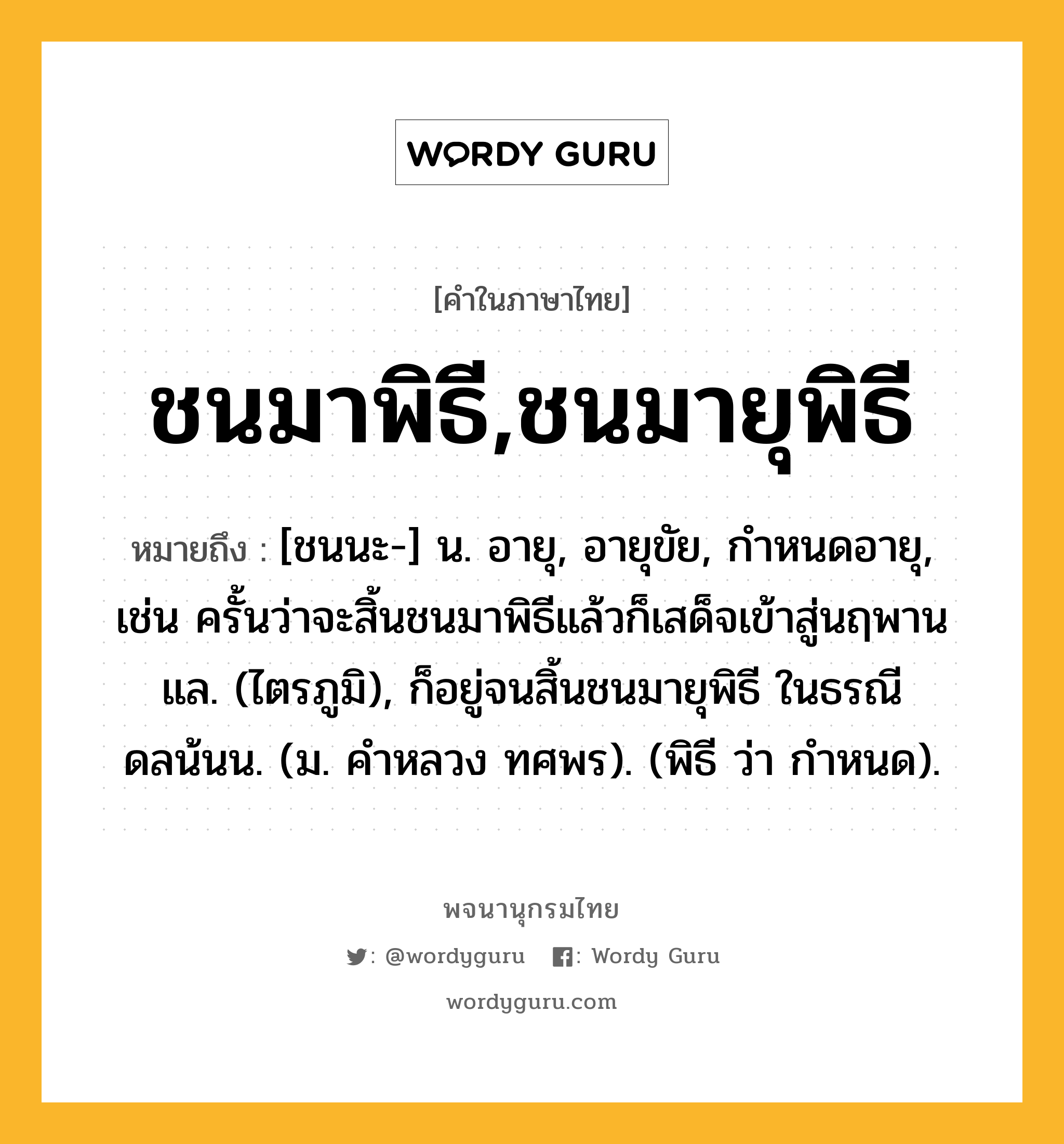 ชนมาพิธี,ชนมายุพิธี หมายถึงอะไร?, คำในภาษาไทย ชนมาพิธี,ชนมายุพิธี หมายถึง [ชนนะ-] น. อายุ, อายุขัย, กําหนดอายุ, เช่น ครั้นว่าจะสิ้นชนมาพิธีแล้วก็เสด็จเข้าสู่นฤพานแล. (ไตรภูมิ), ก็อยู่จนสิ้นชนมายุพิธี ในธรณีดลน้นน. (ม. คําหลวง ทศพร). (พิธี ว่า กําหนด).