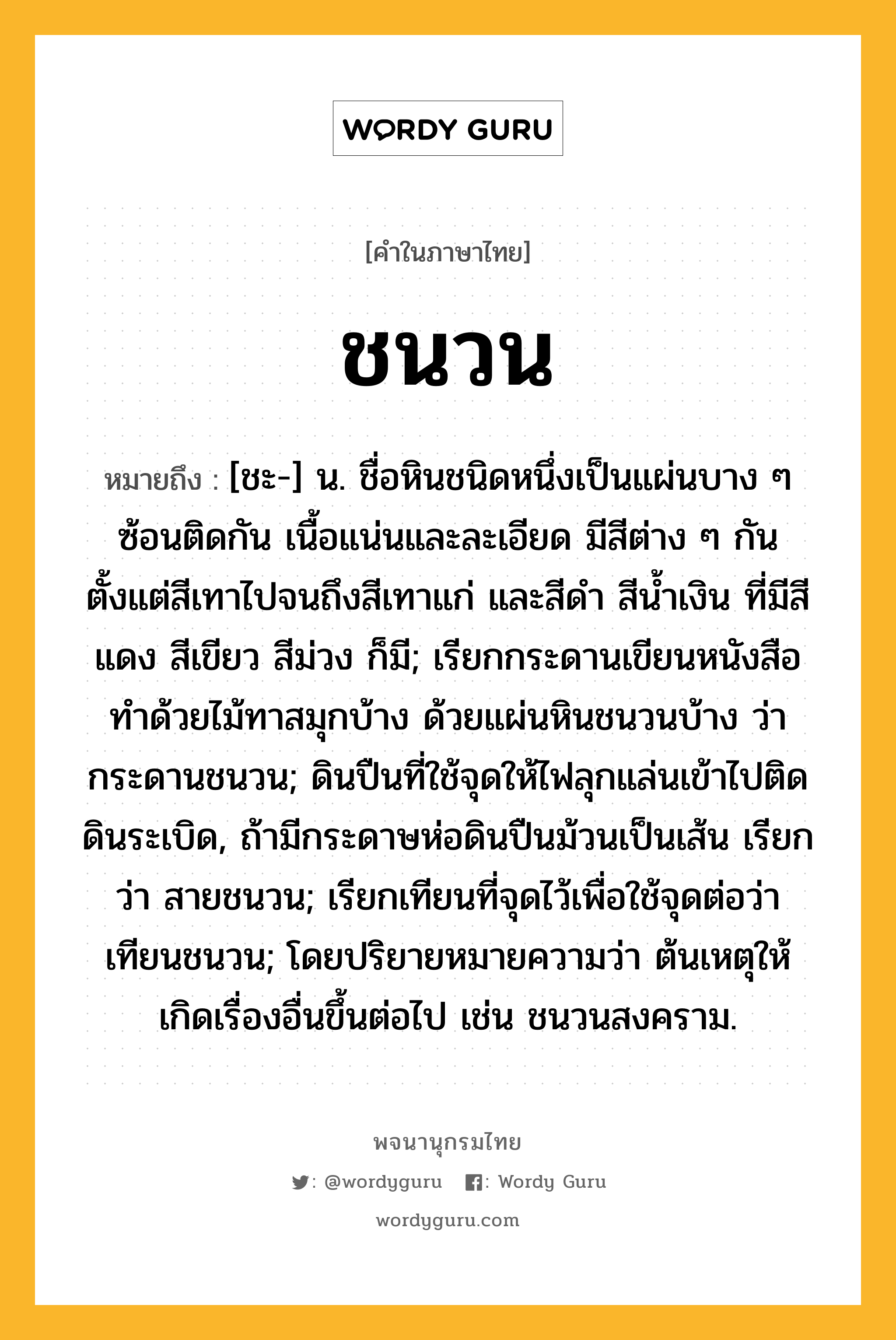 ชนวน, หมายถึงอะไร?, คำในภาษาไทย ชนวน หมายถึง [ชะ-] น. ชื่อหินชนิดหนึ่งเป็นแผ่นบาง ๆ ซ้อนติดกัน เนื้อแน่นและละเอียด มีสีต่าง ๆ กัน ตั้งแต่สีเทาไปจนถึงสีเทาแก่ และสีดำ สีน้ำเงิน ที่มีสีแดง สีเขียว สีม่วง ก็มี; เรียกกระดานเขียนหนังสือทําด้วยไม้ทาสมุกบ้าง ด้วยแผ่นหินชนวนบ้าง ว่า กระดานชนวน; ดินปืนที่ใช้จุดให้ไฟลุกแล่นเข้าไปติดดินระเบิด, ถ้ามีกระดาษห่อดินปืนม้วนเป็นเส้น เรียกว่า สายชนวน; เรียกเทียนที่จุดไว้เพื่อใช้จุดต่อว่า เทียนชนวน; โดยปริยายหมายความว่า ต้นเหตุให้เกิดเรื่องอื่นขึ้นต่อไป เช่น ชนวนสงคราม.