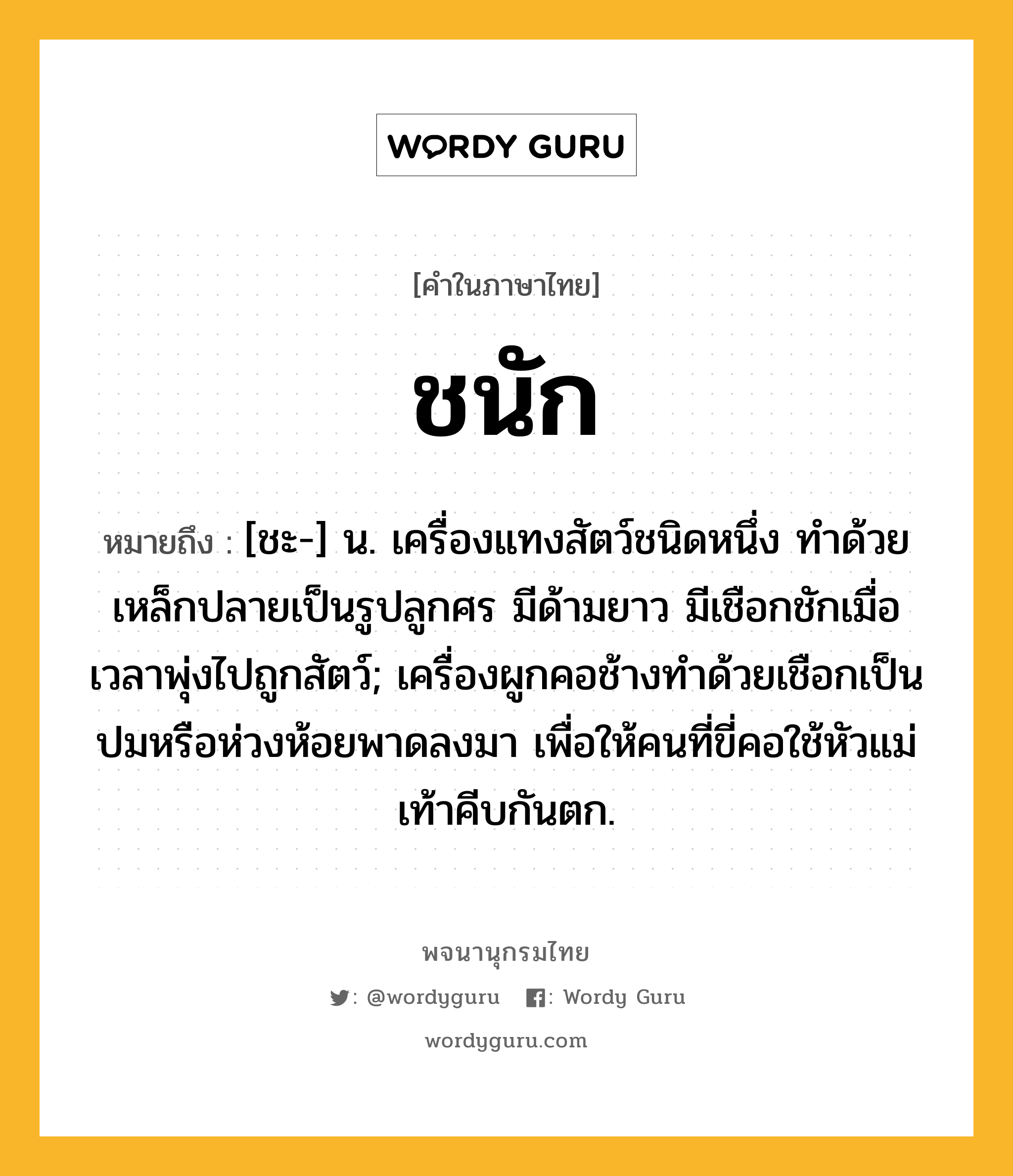 ชนัก หมายถึงอะไร?, คำในภาษาไทย ชนัก หมายถึง [ชะ-] น. เครื่องแทงสัตว์ชนิดหนึ่ง ทําด้วยเหล็กปลายเป็นรูปลูกศร มีด้ามยาว มีเชือกชักเมื่อเวลาพุ่งไปถูกสัตว์; เครื่องผูกคอช้างทําด้วยเชือกเป็นปมหรือห่วงห้อยพาดลงมา เพื่อให้คนที่ขี่คอใช้หัวแม่เท้าคีบกันตก.