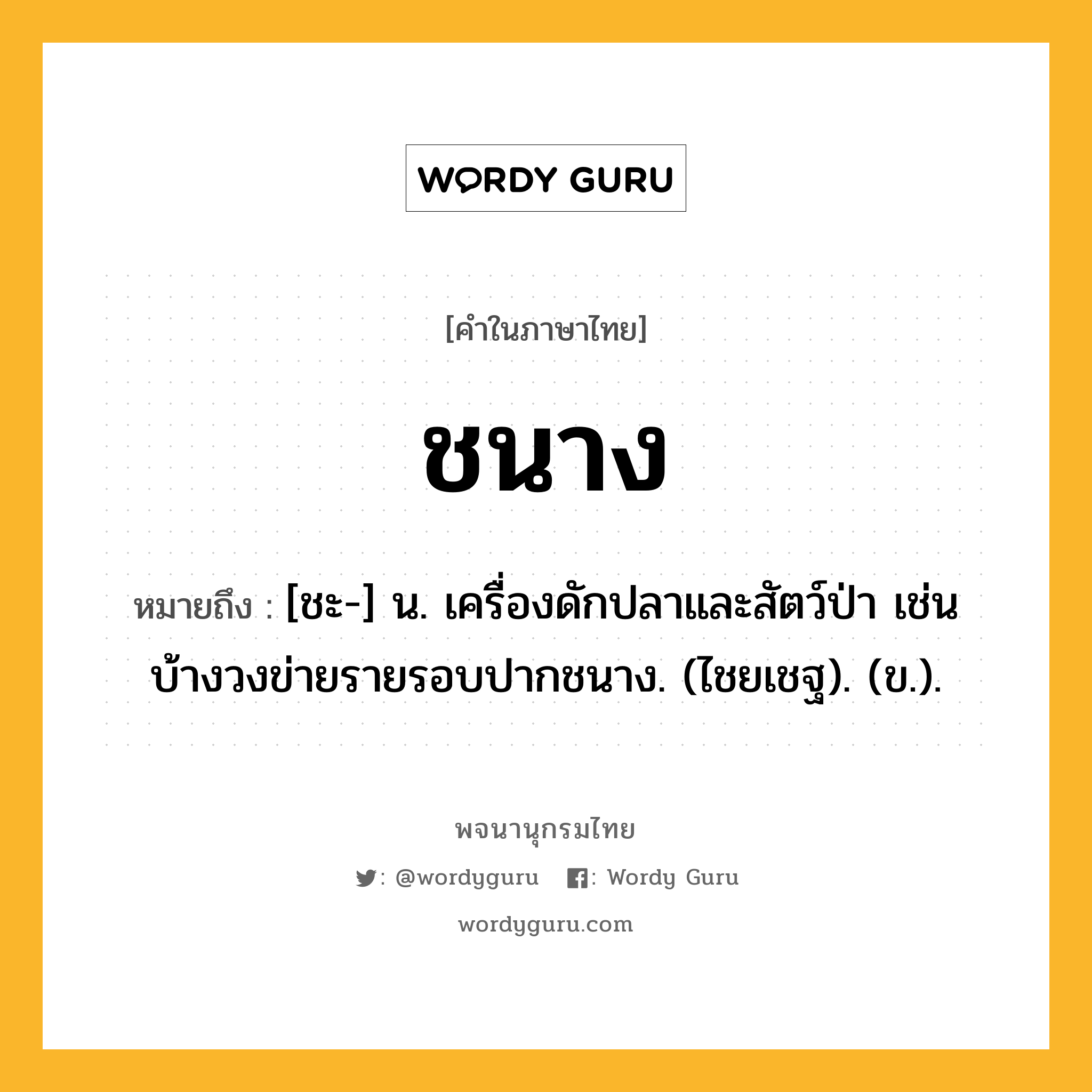 ชนาง หมายถึงอะไร?, คำในภาษาไทย ชนาง หมายถึง [ชะ-] น. เครื่องดักปลาและสัตว์ป่า เช่น บ้างวงข่ายรายรอบปากชนาง. (ไชยเชฐ). (ข.).