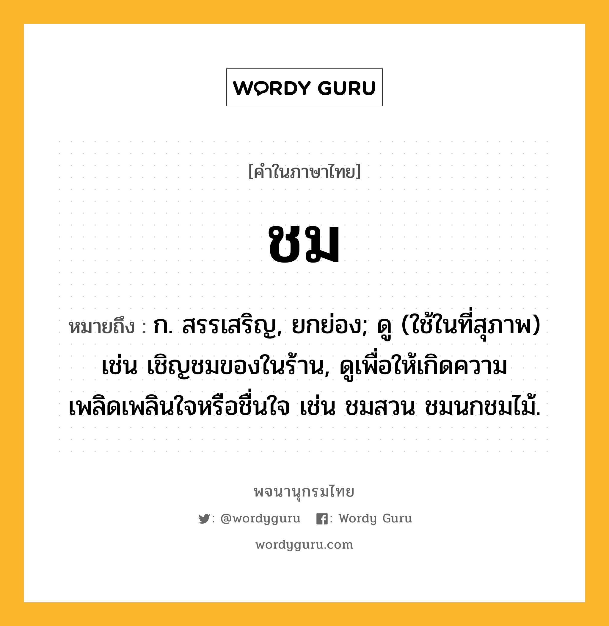 ชม หมายถึงอะไร?, คำในภาษาไทย ชม หมายถึง ก. สรรเสริญ, ยกย่อง; ดู (ใช้ในที่สุภาพ) เช่น เชิญชมของในร้าน, ดูเพื่อให้เกิดความเพลิดเพลินใจหรือชื่นใจ เช่น ชมสวน ชมนกชมไม้.