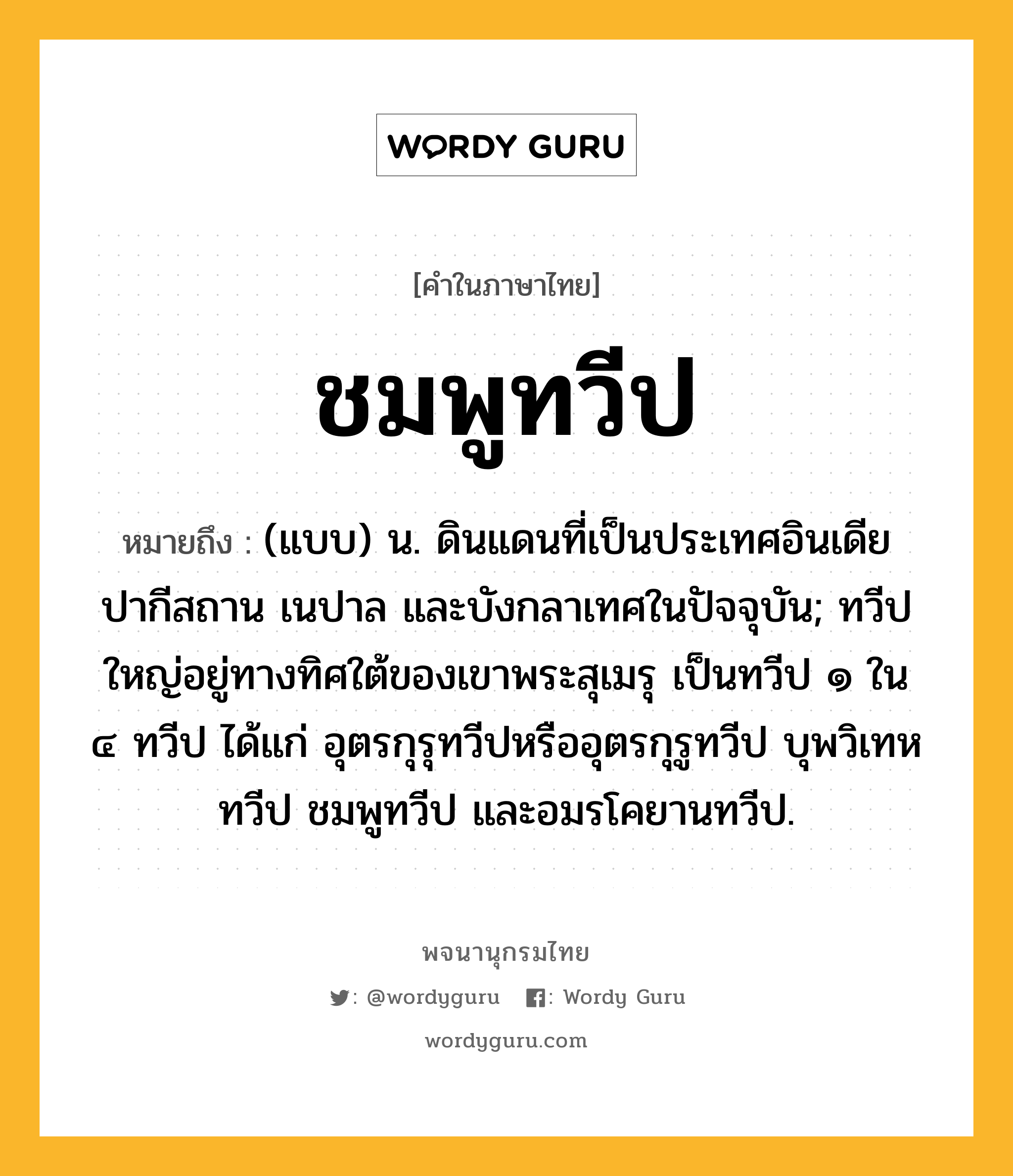 ชมพูทวีป หมายถึงอะไร?, คำในภาษาไทย ชมพูทวีป หมายถึง (แบบ) น. ดินแดนที่เป็นประเทศอินเดีย ปากีสถาน เนปาล และบังกลาเทศในปัจจุบัน; ทวีปใหญ่อยู่ทางทิศใต้ของเขาพระสุเมรุ เป็นทวีป ๑ ใน ๔ ทวีป ได้แก่ อุตรกุรุทวีปหรืออุตรกุรูทวีป บุพวิเทหทวีป ชมพูทวีป และอมรโคยานทวีป.