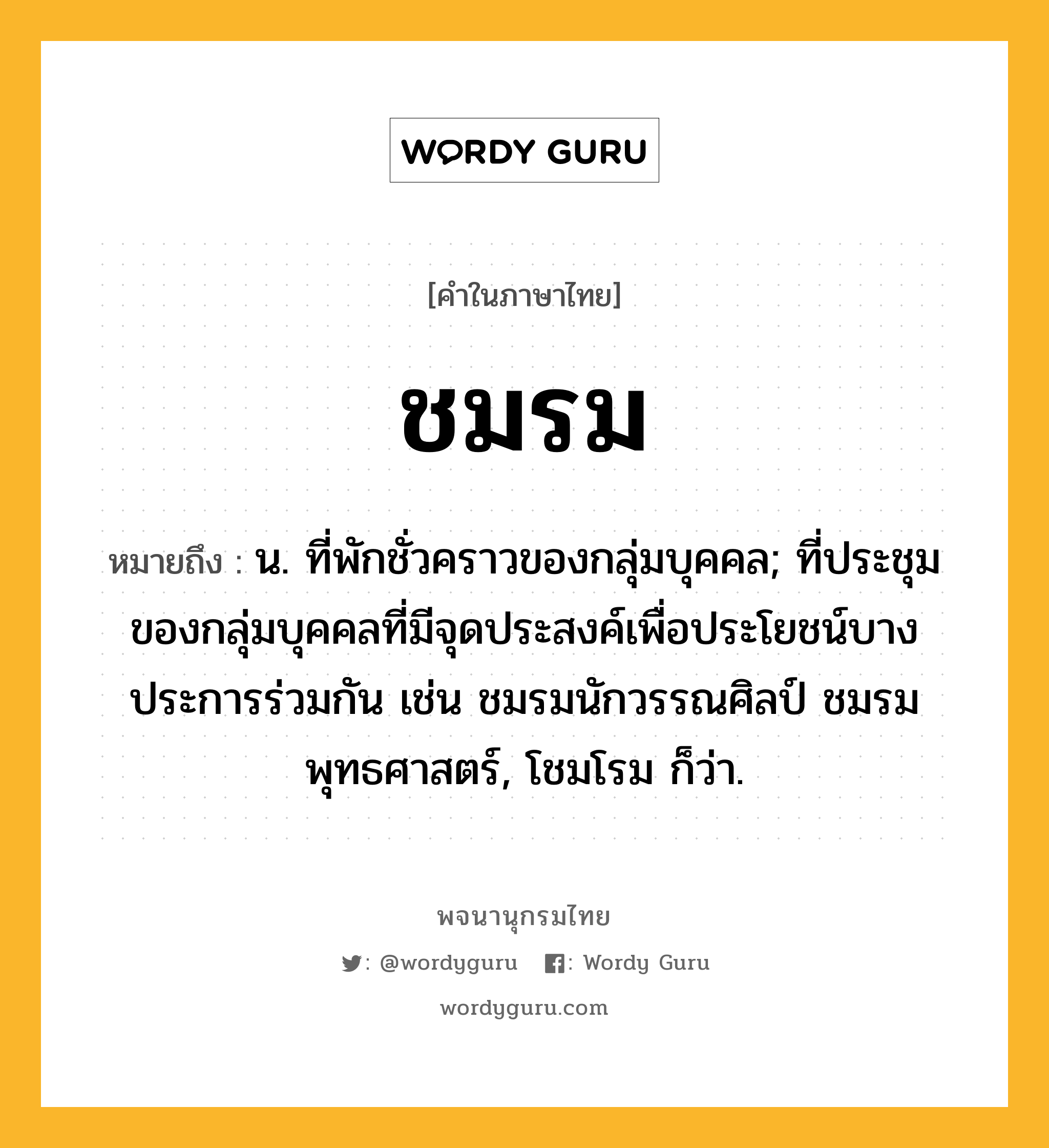 ชมรม หมายถึงอะไร?, คำในภาษาไทย ชมรม หมายถึง น. ที่พักชั่วคราวของกลุ่มบุคคล; ที่ประชุมของกลุ่มบุคคลที่มีจุดประสงค์เพื่อประโยชน์บางประการร่วมกัน เช่น ชมรมนักวรรณศิลป์ ชมรมพุทธศาสตร์, โชมโรม ก็ว่า.