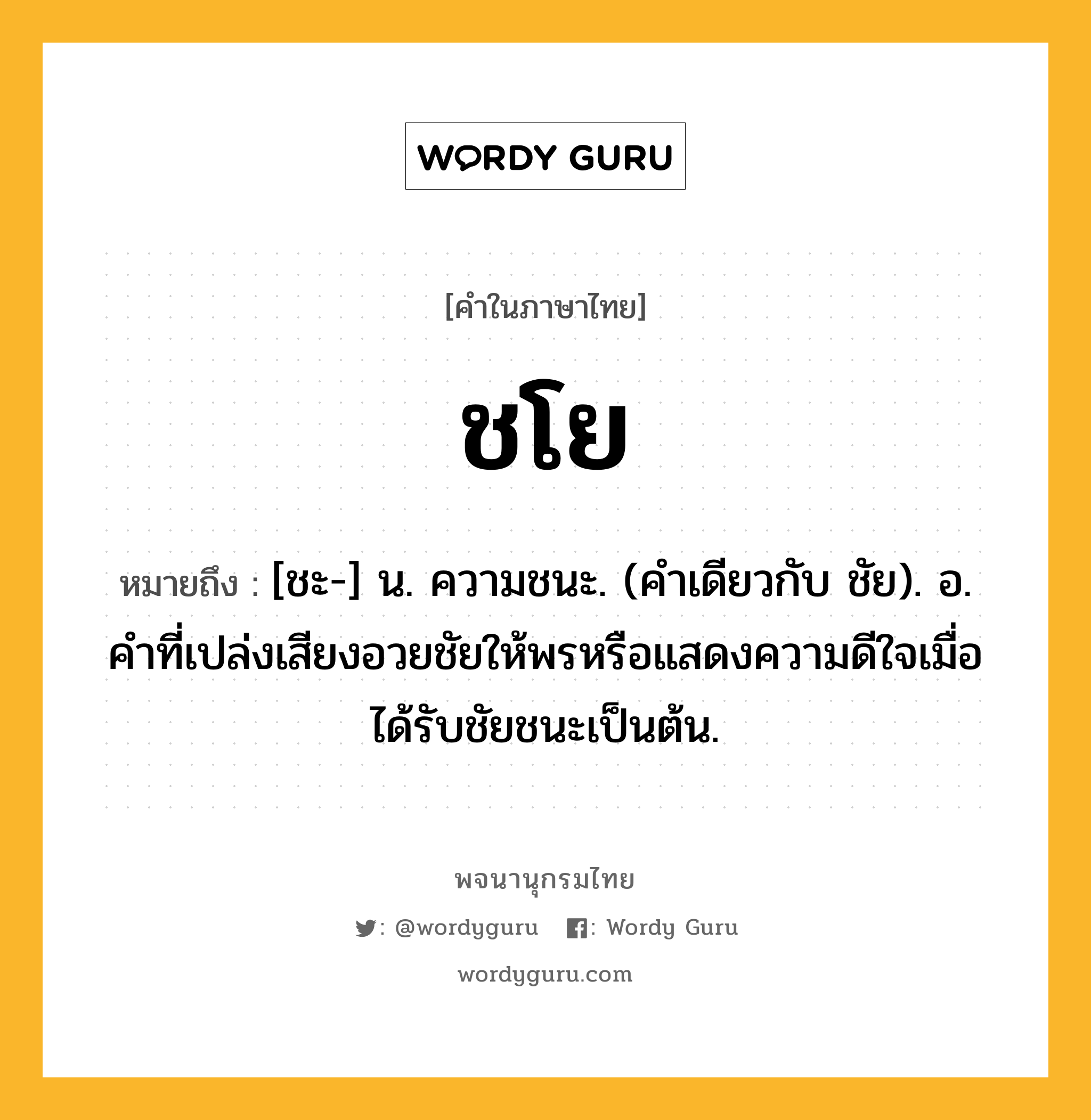 ชโย หมายถึงอะไร?, คำในภาษาไทย ชโย หมายถึง [ชะ-] น. ความชนะ. (คําเดียวกับ ชัย). อ. คําที่เปล่งเสียงอวยชัยให้พรหรือแสดงความดีใจเมื่อได้รับชัยชนะเป็นต้น.