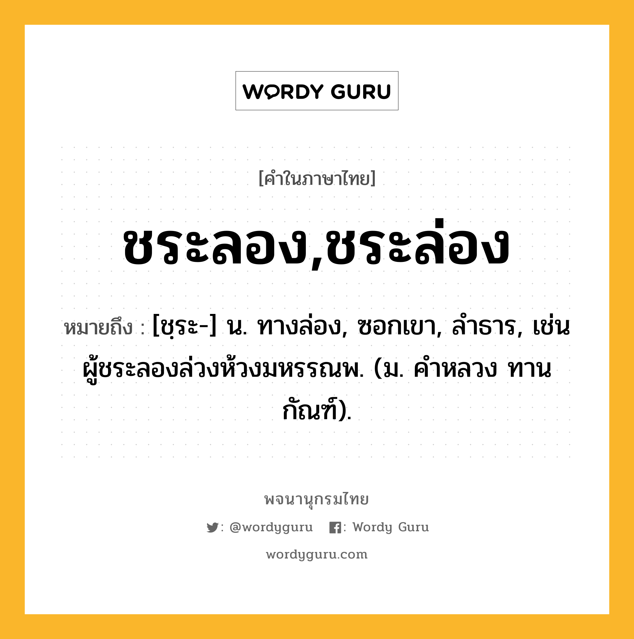 ชระลอง,ชระล่อง หมายถึงอะไร?, คำในภาษาไทย ชระลอง,ชระล่อง หมายถึง [ชฺระ-] น. ทางล่อง, ซอกเขา, ลําธาร, เช่น ผู้ชระลองล่วงห้วงมหรรณพ. (ม. คําหลวง ทานกัณฑ์).