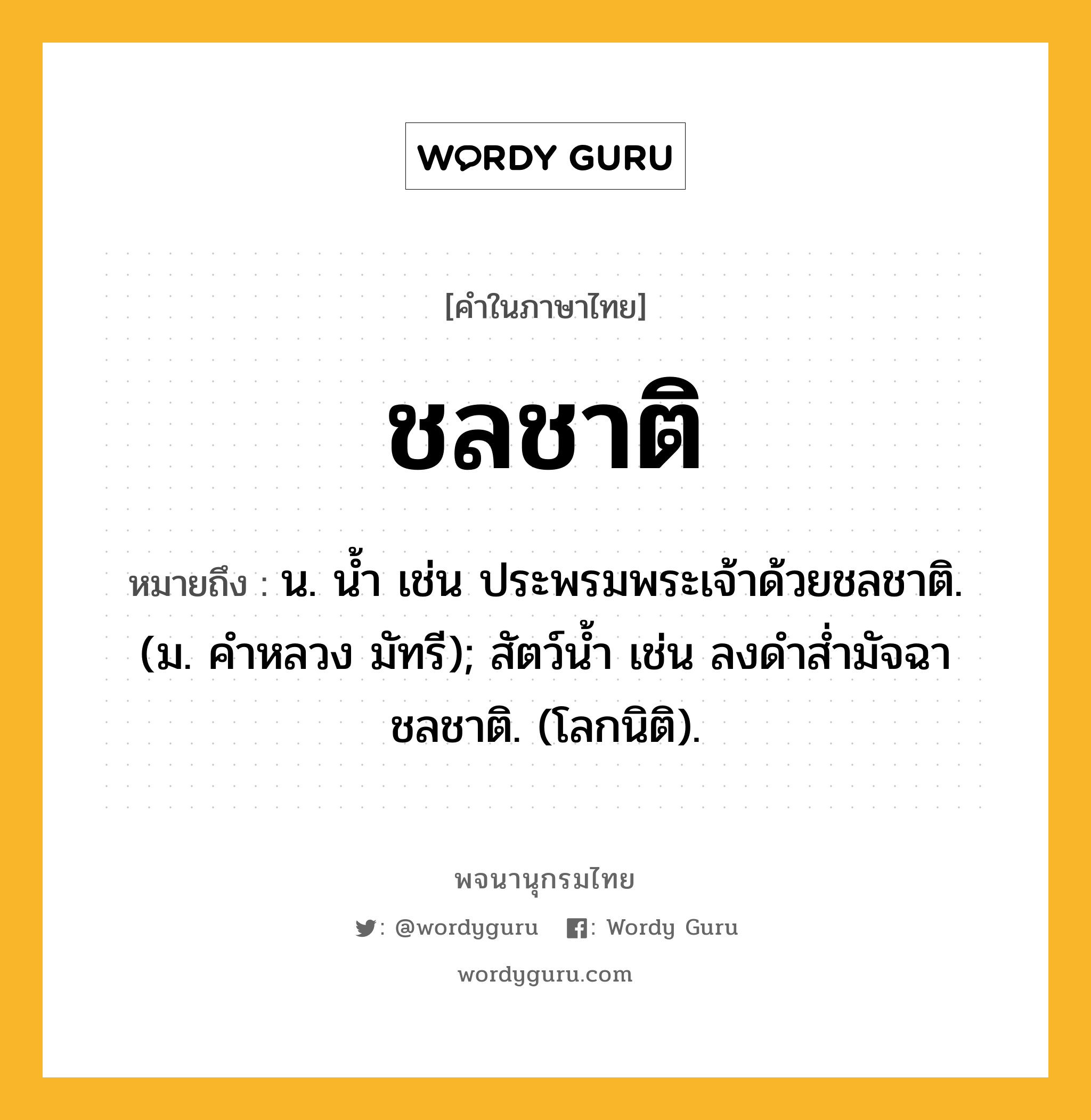 ชลชาติ หมายถึงอะไร?, คำในภาษาไทย ชลชาติ หมายถึง น. นํ้า เช่น ประพรมพระเจ้าด้วยชลชาติ. (ม. คําหลวง มัทรี); สัตว์นํ้า เช่น ลงดําสํ่ามัจฉา ชลชาติ. (โลกนิติ).