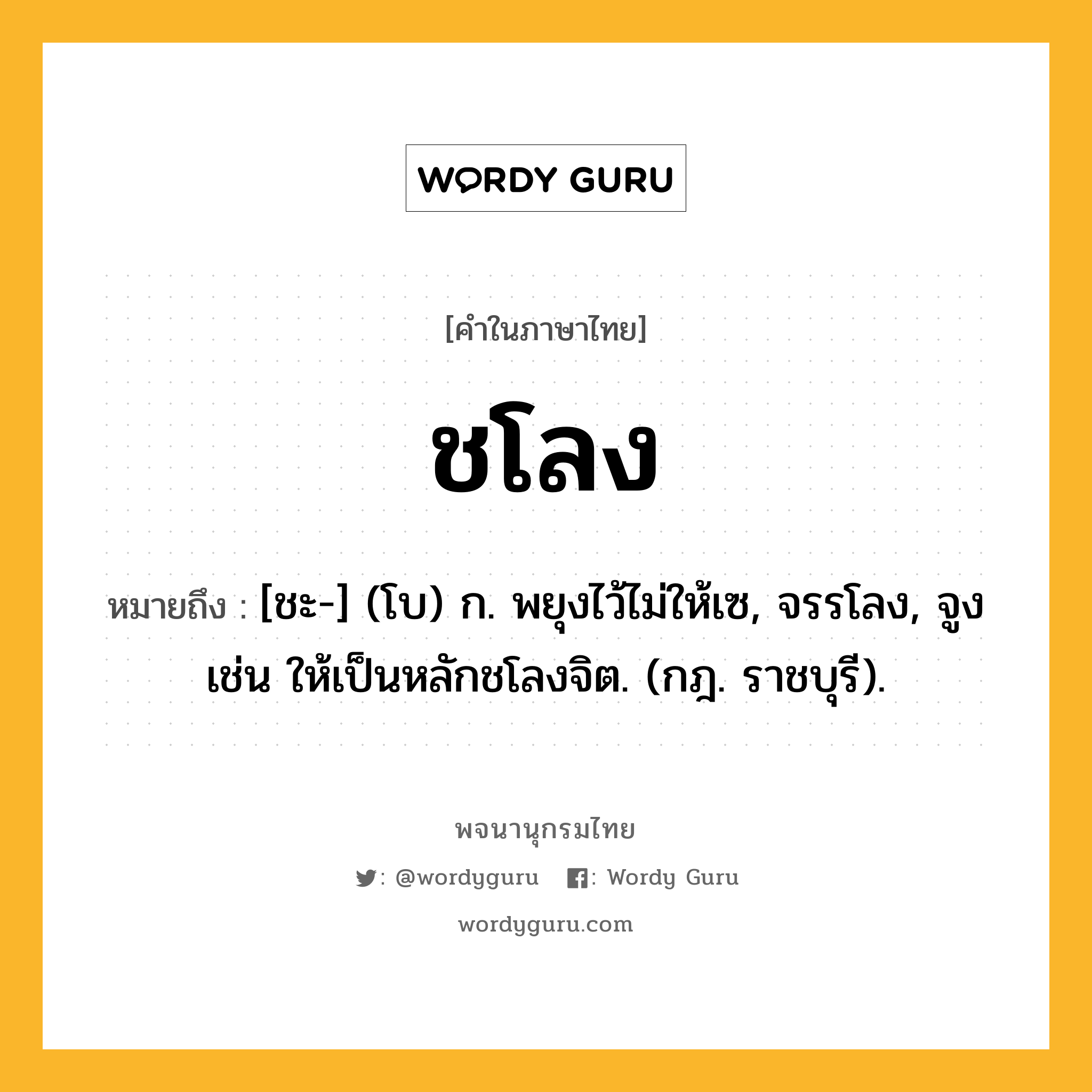 ชโลง หมายถึงอะไร?, คำในภาษาไทย ชโลง หมายถึง [ชะ-] (โบ) ก. พยุงไว้ไม่ให้เซ, จรรโลง, จูง เช่น ให้เป็นหลักชโลงจิต. (กฎ. ราชบุรี).