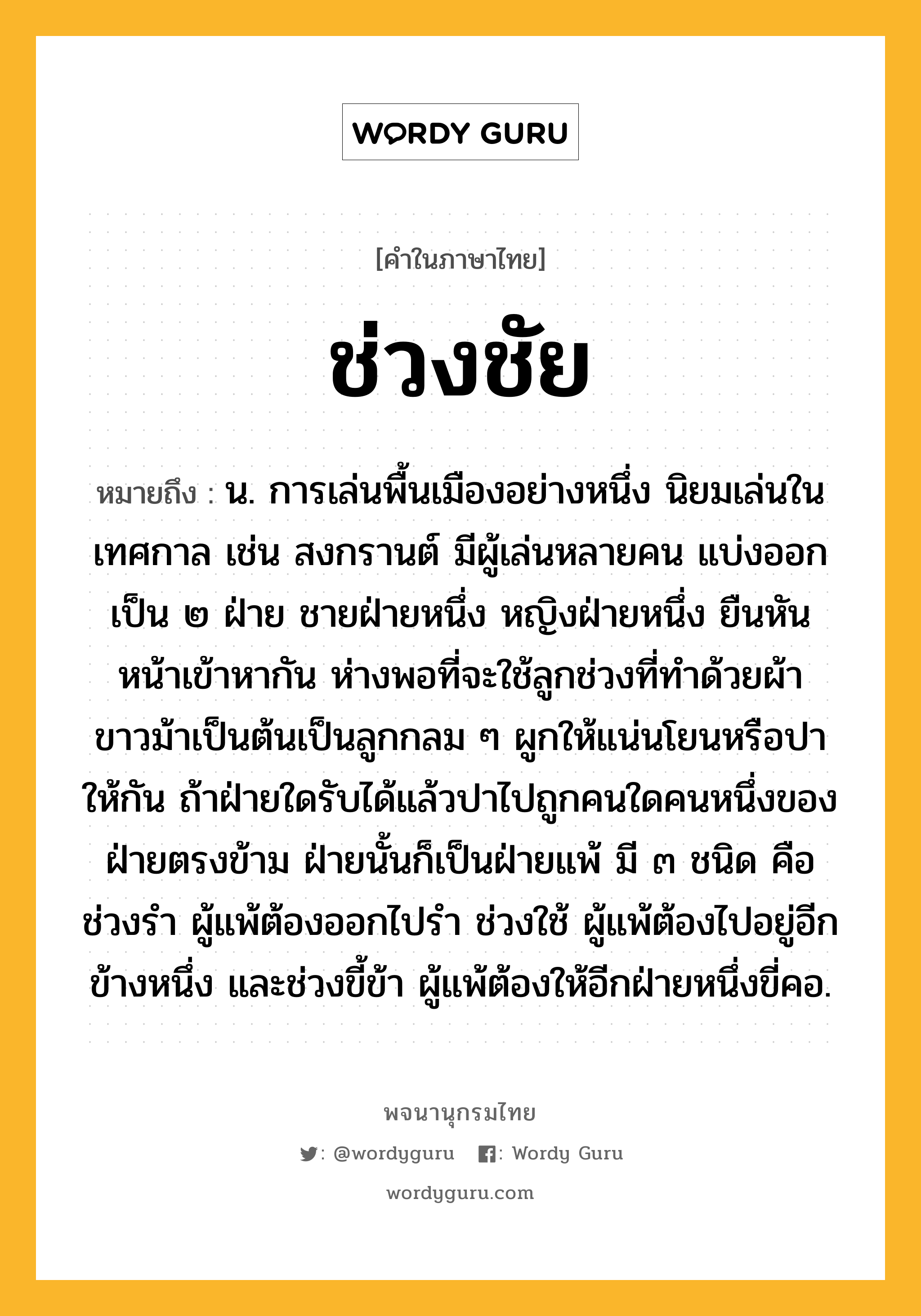 ช่วงชัย หมายถึงอะไร?, คำในภาษาไทย ช่วงชัย หมายถึง น. การเล่นพื้นเมืองอย่างหนึ่ง นิยมเล่นในเทศกาล เช่น สงกรานต์ มีผู้เล่นหลายคน แบ่งออกเป็น ๒ ฝ่าย ชายฝ่ายหนึ่ง หญิงฝ่ายหนึ่ง ยืนหันหน้าเข้าหากัน ห่างพอที่จะใช้ลูกช่วงที่ทําด้วยผ้าขาวม้าเป็นต้นเป็นลูกกลม ๆ ผูกให้แน่นโยนหรือปาให้กัน ถ้าฝ่ายใดรับได้แล้วปาไปถูกคนใดคนหนึ่งของฝ่ายตรงข้าม ฝ่ายนั้นก็เป็นฝ่ายแพ้ มี ๓ ชนิด คือ ช่วงรํา ผู้แพ้ต้องออกไปรํา ช่วงใช้ ผู้แพ้ต้องไปอยู่อีกข้างหนึ่ง และช่วงขี้ข้า ผู้แพ้ต้องให้อีกฝ่ายหนึ่งขี่คอ.