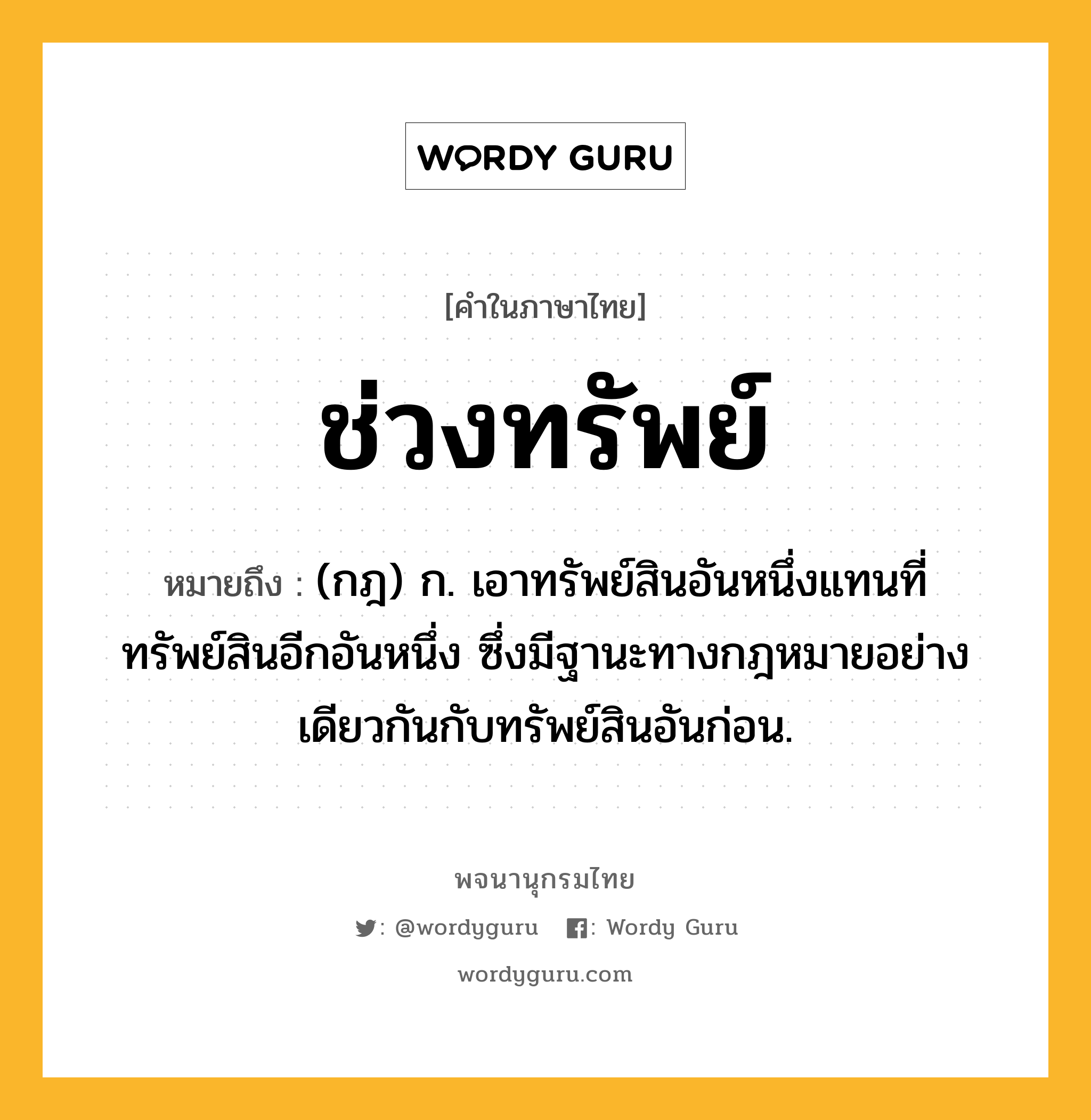 ช่วงทรัพย์ หมายถึงอะไร?, คำในภาษาไทย ช่วงทรัพย์ หมายถึง (กฎ) ก. เอาทรัพย์สินอันหนึ่งแทนที่ทรัพย์สินอีกอันหนึ่ง ซึ่งมีฐานะทางกฎหมายอย่างเดียวกันกับทรัพย์สินอันก่อน.